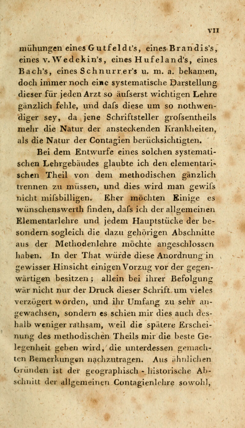 VI! mühungen eines Gutfeidt's, eines Brandis's, eines V, Wedekin's , eines Huf eland's, eines Bach's, eines Schnurrer's u. m. a. belianif^n, doch immer noch eine systematische Darstellung dieser für jeden Arzt so äufserst wichtigen Lehre gänzlich fehle, und dafs diese um so nothwen- diger sey, da jene Schriftsteller grofsentheils mehr die Natur der ansteckenden Krankheiten, als die Natur der Contagien berücksichtigten. Bei dem Entwürfe eines solchen systemati- schen Lehrgebäudes glaubte ich den elementari- schen Theil von dem methodischen gänzlich trennen zu müssen, und dies wird man gewifs nicht mifsbilligen. Eher möchten Einige es wünschenswertl> finden, dafs ich der allgemeinen Elementarlehre und jedem Hauptstücke der be- sondern sogleich die dazu s:ehörioen Abschnitte aus der Methodenlehre möchte angeschlossen haben. In der That würde diese Anordnung in gewisser Hinsicht einip;en Vorzug; vor der ^egen- wärtigen besitzen; allein bei ihrer Befolgung war nicht nur der Druck dieser Schrift um vieles verzögert worden, und ihr Umfang zu sehr an- gewachsen, sondern es schien mir dies auch des- halb weniger rathsam, weil die spätere Erschei- nung des methodischen Theils mir die beste Ge- legenheit geben wird, die unterdessen gemach- ten Bemerkungen nachzutragen. Aus iihr)lichen Gründen ist der geogrnpliisch - historische Ab- schnitt der allgemeinen Contagienlchre sowohl,