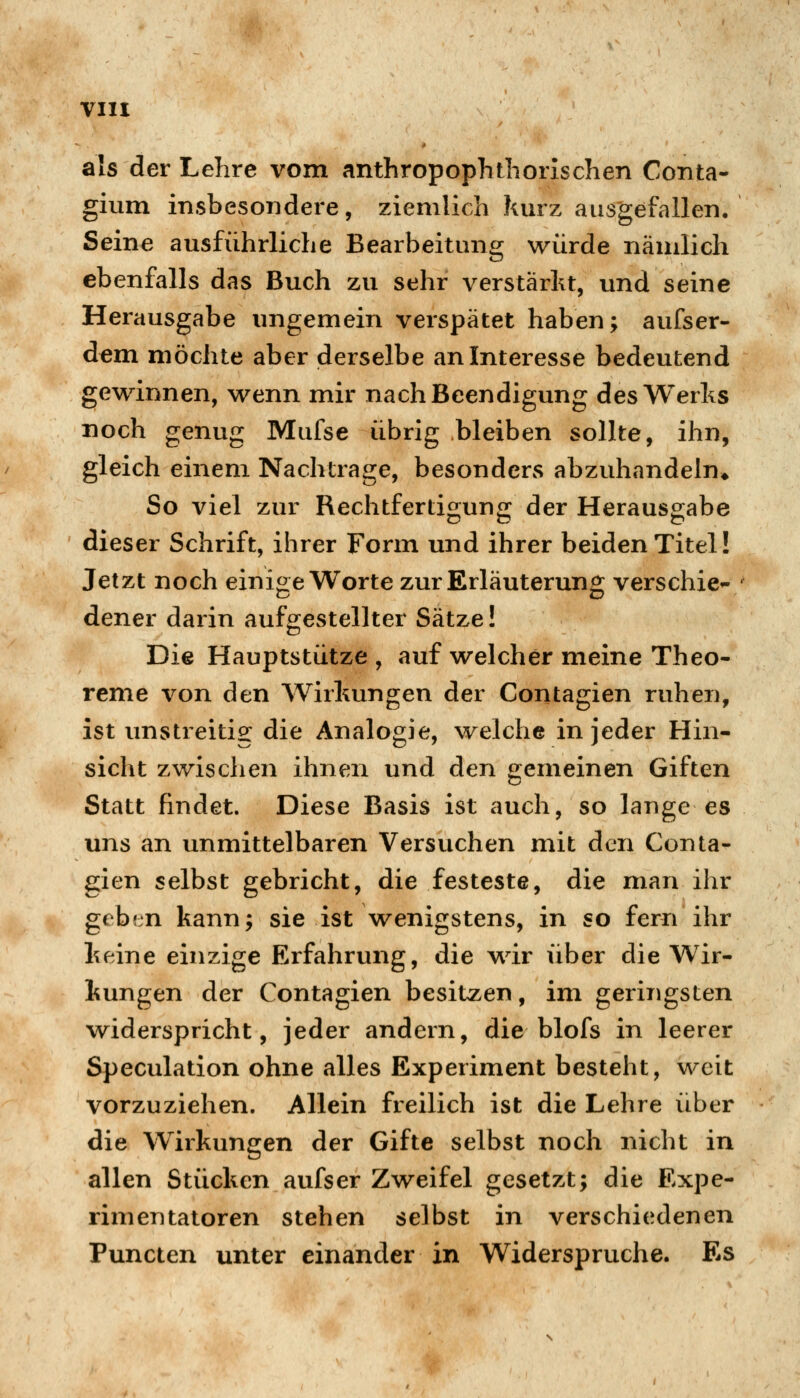 als der Lehre vom anthropophtliorischen Conta- gium insbesondere, ziemlich kurz ausgefallen. Seine ausführliche Bearbeitung würde nämlich ebenfalls das Buch zu sehr verstärkt, und seine Herausgabe ungemein verspätet haben; aufser- dem möchte aber derselbe an Interesse bedeutend gewinnen, wenn mir nach Beendigung des Werks noch genug Mufse übrig bleiben sollte, ihn, gleich einem Nachtrage, besonders abzuhandeln* So viel zur Rechtfertigung der Herausgabe dieser Schrift, ihrer Form und ihrer beiden Titel! Jetzt noch einige Worte zur Erläuterung verschieb dener darin aufgestellter Sätze! Die Hauptstütze , auf welcher meine Theo- reme von den Wirkungen der Contagien ruhen, ist unstreitig die Analogie, welche in jeder Hin- sicht zwischen ihnen und den gemeinen Giften Statt findet. Diese Basis ist auch, so lange es uns an unmittelbaren Versuchen mit den Conta- gien selbst gebricht, die festeste, die man ihr gebfjn kann; sie ist wenigstens, in so fern ihr keine einzige Erfahrung, die wir über die Wir- kungen der Contagien besitzen, im geringsten widerspricht, jeder andern, die blofs in leerer Speculation ohne alles Experiment besteht, weit vorzuziehen. Allein freilich ist die Lehre iiber die Wirkungen der Gifte selbst noch nicht in allen Stücken aufser Zweifel gesetzt; die Expe- rimentatoren stehen selbst in verschiedenen Puncten unter einander in Widerspruche. Es