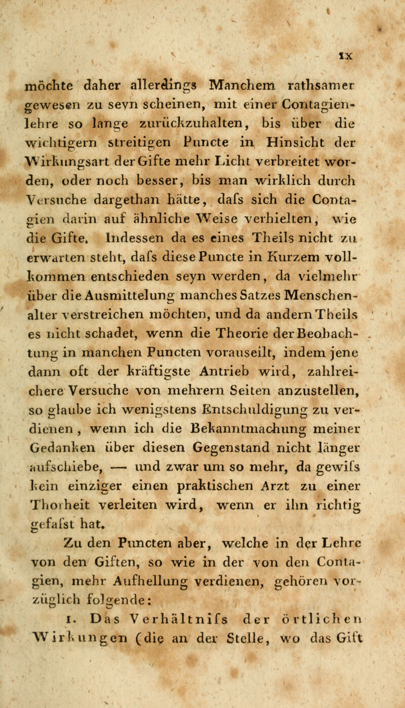 möchte daher allerdings Manchem rathsamer gewesen zu sevn scheinen, mit einer Contagien- lehre so lange zurückzuhalten, bis über die wichtigern streitigen Puncte in Hinsicht der Wirkungsart der Gifte mehr Licht verbreitet wor- den, oder noch besser, bis man wirklich durch Versuche dargethan hätte, dafs sich die Conta- gien darin auf ähnliche Weise verhielten, w^ie die Gifte. Indessen da es eines Theils nicht zu erwarten steht, dafs diese Puncte in Kurzem voll- kommen entschieden seyn werden, da vielmehr über die Ausmittelung manches Satzes Menschen- alter verstreichen möchten, und da andern Theils es nicht schadet, wenn die Theorie der Beobach- tung in manchen Puncten vorauseilt, indem jene dann oft der kräfti2:ste Antrieb wird, zahlrei- chere Versuche von mehrern Seiten anzustellen, so alaube ich weni^istens Entschuldio;uno: zu ver- dienen , wenn ich die Bekanntmachung meiner Gedanken über diesen Gegenstand nicht länger aufscliiebe, — und zwar um so mehr, da gewifs kein einziger einen praktischen Arzt zu einer Thoiheit verleiten wird, wenn er ihn richtig gefafst hat* Zu den Puncten aber, welche in d<?r Lehre von den Giften, so vv^ie in der von den Conta- gien, mehr Aufhellung verdienen, gehören vor- züglich folgende: I. Das Verhältnifs der örtlichen Wirkungen (die an der Stelle, wo das Gift