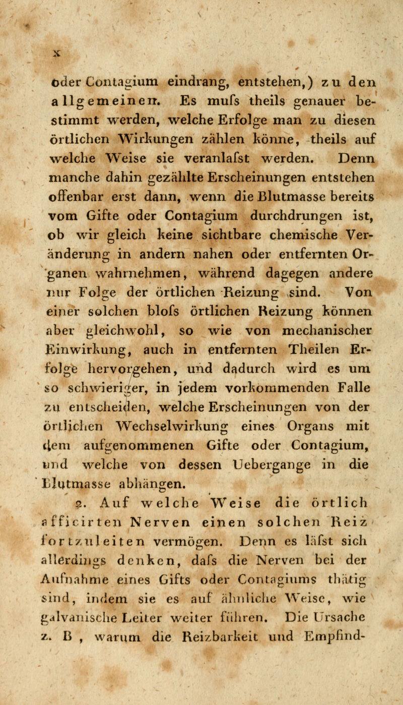 oder Coniagium eindrang, entstehen,) zu den allgemeine IT. Es mufs theils genauer be- stimmt werden, welche Erfolge man zu diesen örtlichen Wirkungen zählen könne, theils auf welche Weise sie veranlafst werden. Denn manche dahin gezählte Erscheinungen entstehen offenbar erst dann, wenn die Blutmasse bereits vom Gifte oder Contagium durchdrungen ist, ob wir gleich keine sichtbare chemische Ver- änderung in andern nahen oder entfernten Or- ganen wahrnehmen, während dagegen andere nur Folge der örtlichen Reizung sind. Von einer solchen blofs örtlichen Reizung können aber gleichwohl, so wie von mechanischer Einwirkung, auch in entfernten Theilen Er- folge hervorgehen, und dadurch wird es um so schwierir^er, in iedem vorkommenden Falle zu entscheiden, \relche Erscheinungen von der örtlichen Wechselwirkung eines Oi^gans mit tlem aufgenommenen Gifte oder Contagium, und welche von dessen Uebergange in die tlutmasse abhängen, 2. Auf welche Weise die örtlich flfficirten Nerven einen solchen Reiz fortzuleiten vermögen. Denn es läfst sich allerdings denken, dafs die Nerven bei der Aufnahme eines Gifts oder Contagiums thätig sind, indem sie es auf ähnliche Weise, wie galvanische Leiter weiter führen. Die Ursache z. B , warum die Reizbarkeit und Empfind-