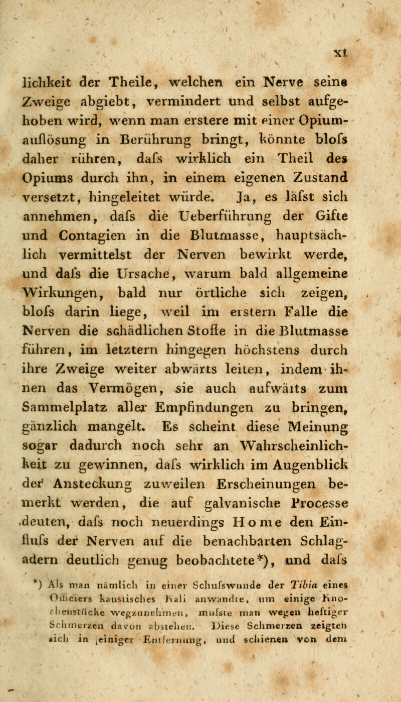 liclikeit der Theile, welchen ein Nerve seine Zweige abgiebt, vermindert und selbst aufge- hoben wird, wenn man erstere mit einer Opium- auflösung in Berührung bringt, könnte blofs daher rühren, dafs wirklich ein Theil de$ Opiums durch ihn, in einem eigenen Zustand versetzt, hingeleitet würde. Ja, es läfst sich annehmen, dafs die Ueberführung der Gifte und Contagien in die Blutmasse, hauptsäch- lich vermittelst der Nerven bewirkt werde, und dafs die Ursache, warum bald allgemeine Wirkungen, bald nur örtliche sich zeigen, blofs darin liege, weil im erstem Falle die Nerven die schädlichen Stoffe in die Blutmasse führen, im letztern hingegen höchstens durch ihre Zweige weiter abwärts leiten, indem ih- nen das Vermögen, ^ie auch aufwäits zum Sammelplatz aWex Empfindungen zu bringen, gänzlich mangelt. Es scheint diese Meinung sogar dadurch noch sehr an Wahrscheinlich- keit zu gewinnen, dafs wirklich im Augenblick der Ansteckung zuweilen Erscheinungen be- merkt werden, die auf galvanische Processe ►deuten, dafs noch neuerdings Home den Ein- ftufs der Nerven auf die benachbarten Schlag- adern deutlich genug beobachtete*), und dafs *) Als man niimlicli in einer Schufswunde der Tihia eines OtiJciers kaustisches hali anwandle» um einige Jmo- fhcnstncke ■wegzunehrneu, inulsie man wegen heftiger Sclirncrzen davon abstehen. Diese Schmerzen zeigten «ich in ^einiger Entfernung, und schienen von dem