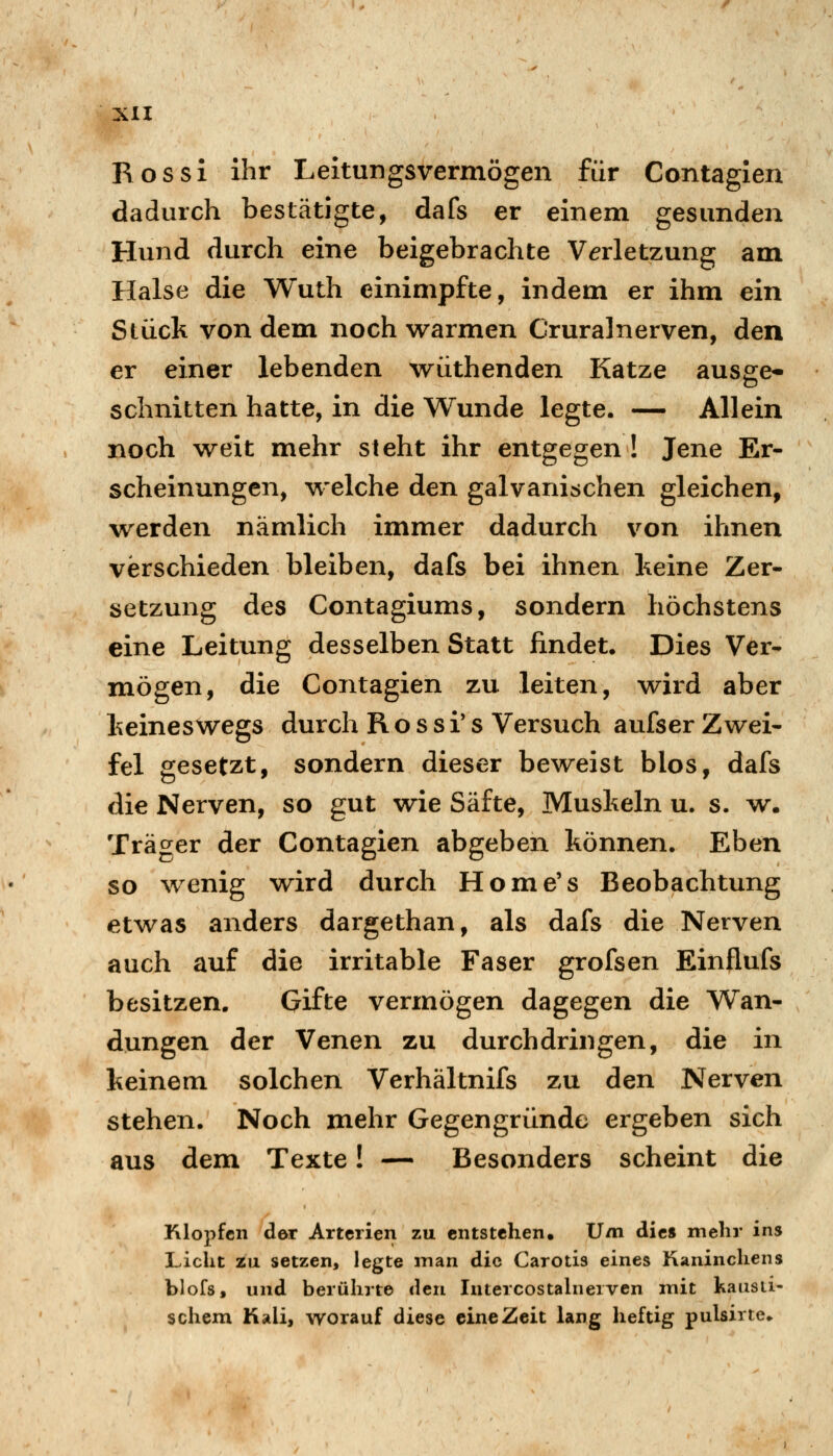 R o s s i ihr Leitungsvermögen für Contagien dadurch bestätigte, dafs er einem gesunden Hund durch eine beigebrachte Verletzung am Halse die Wuth einimpfte, indem er ihm ein Stück von dem noch warmen Cruralnerven, den er einer lebenden wüthenden Katze ausge- schnitten hatte, in die Wunde legte. — Allein noch weit mehr steht ihr entgegen! Jene Er- scheinungen, welche den galvanischen gleichen, werden nämlich immer dadurch von ihnen verschieden bleiben, dafs bei ihnen keine Zer- setzung des Contagiums, sondern höchstens eine Leitung desselben Statt findet. Dies Ver- mögen, die Contagien zu leiten, wird aber keineswegs durch R o s s i* s Versuch aufser Zwei- fel gesetzt, sondern dieser beweist blos, dafs die Nerven, so gut wie Säfte, Muskeln u. s. w. Träger der Contagien abgeben können. Eben so wenig wird durch Home's Beobachtung etwas anders dargethan, als dafs die Nerven auch auf die irritable Faser grofsen Einflufs besitzen. Gifte vermögen dagegen die Wan- dungen der Venen zu durchdringen, die in keinem solchen Verhältnifs zu den Nerven stehen. Noch mehr Gegengründe ergeben sich aus dem Texte! — Besonders scheint die Klopfen der Arterien zu entstehen. Um die« mehr ins Licht zu setzen, legte inan die Carotis eines Kaninchens blofs, und berührte den Intercostahierven mit kausti- schem Kali, worauf diese eine Zeit lang heftig pulsirte.