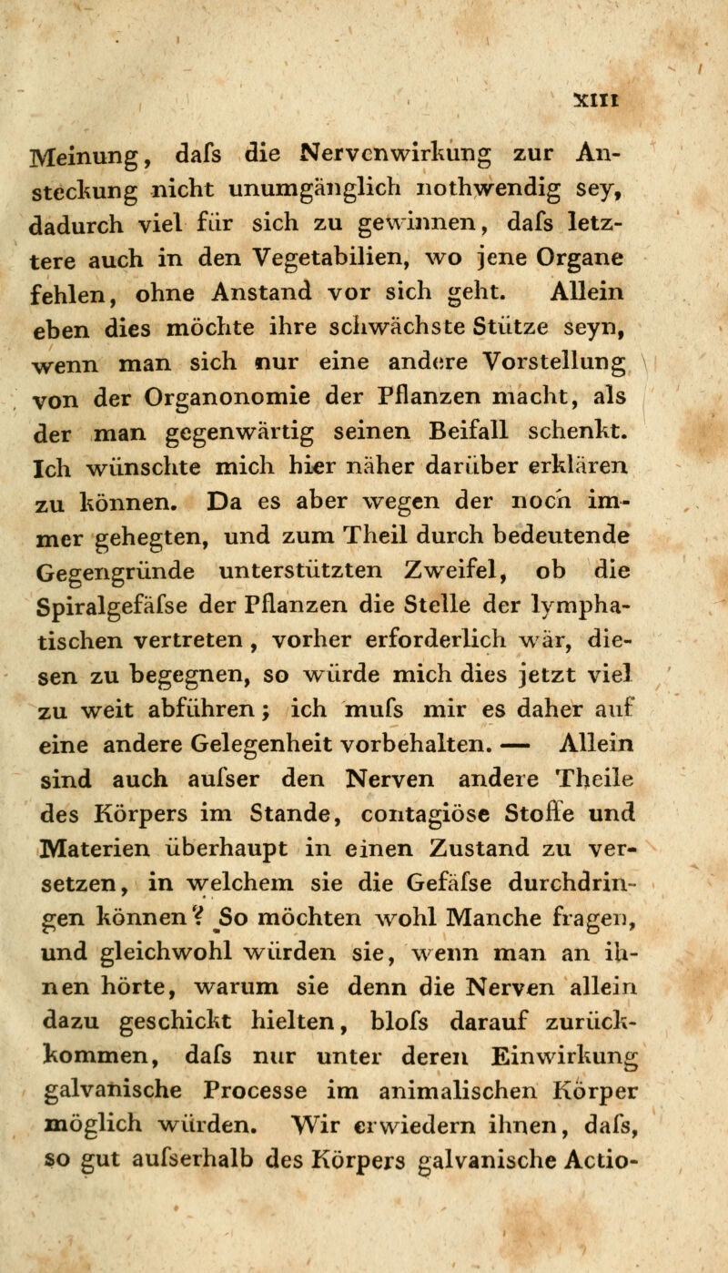 Meinung, dafs die Nervenwirhung zur An- steckung nicht unumgänglich nothwrendig sey, dadurch viel für sich zu gewinnen, dafs letz- tere auch in den Vegetabilien, wo jene Organe fehlen, ohne Anstand vor sich geht. Allein eben dies möchte ihre schwächste Stütze seyn, wenn man sich nur eine and<;re Vorstellung von der Organonomie der Pflanzen macht, als der man gegenwärtig seinen Beifall schenkt. Ich wünschte mich hi^r näher darüber erklären zu können. Da es aber wegen der noch im- mer gehegten, und zum Theil durch bedeutende Gegengründe unterstützten Zweifel, ob die Spiralgefäfse der Pflanzen die Stelle der lympha- tischen vertreten , vorher erforderlich war, die- sen zu begegnen, so vt^ürde mich dies jetzt viel zu weit abführen; ich mufs mir es daher auf eine andere Gelegenheit vorbehalten. — Allein sind auch aufser den Nerven andere Theile des Körpers im Stande, contagiosa Stofle und Materien überhaupt in einen Zustand zu ver- setzen, in w-elchem sie die Gefäfse durchdrin- gen können? So möchten wohl Manche fragen, und gleichwohl M^ürden sie, wenn man an ih- nen hörte, warum sie denn die Nerven allein dazu geschickt hielten, blofs darauf zurück- kommen, dafs nur unter deren Einwirkung galvanische Processe im animalischen Körper möglich würden. Wir erwiedern ihnen, dafs, so gut aufserhalb des Körpers galvanische Actio-