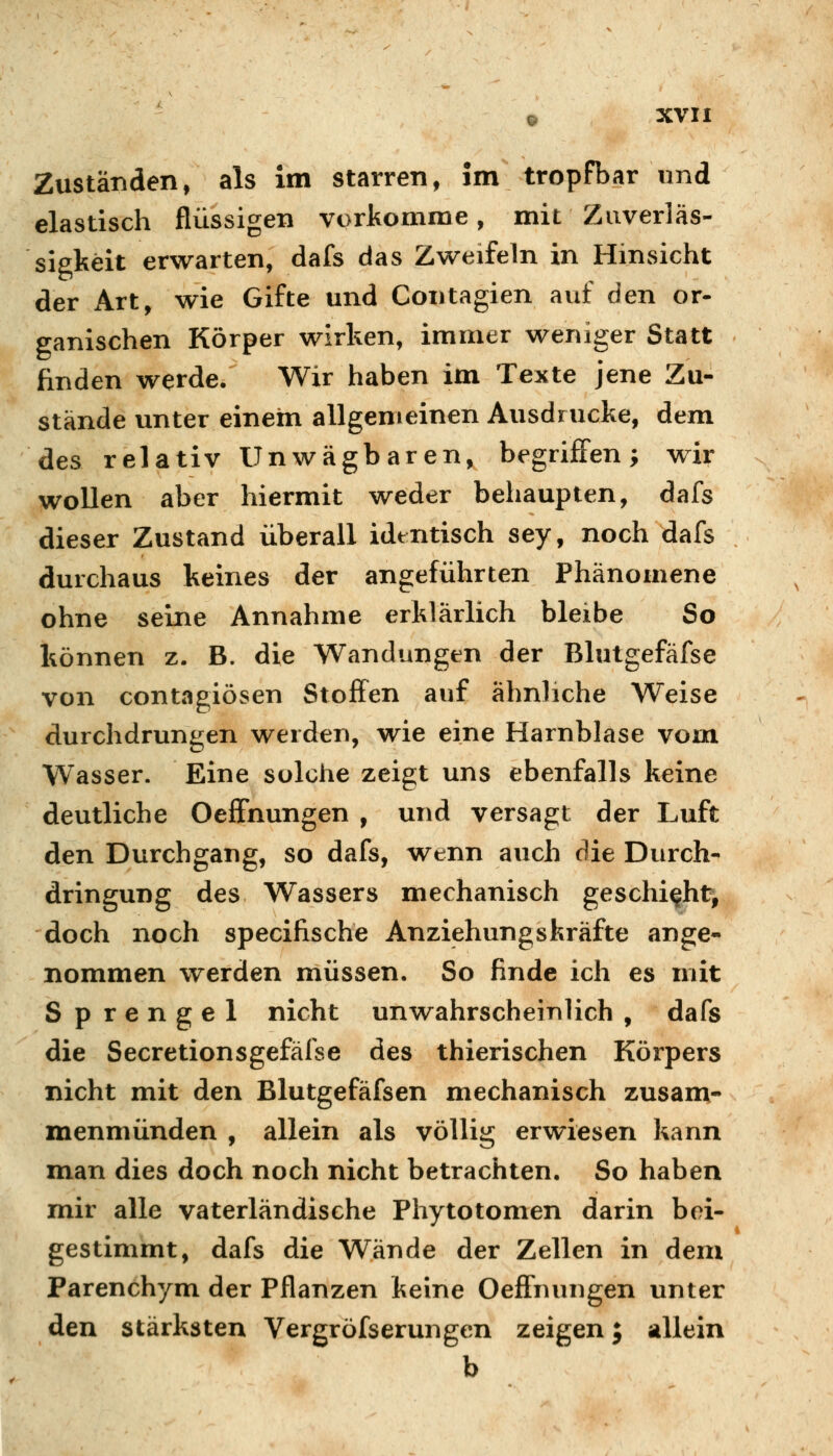 Zuständen, als Im starren, im tropfbar und elastisch flüssigen vorkomme, mit Zuverläs- sigkeit erwarten, dafs das Zweifeln in Hinsicht der Art, wie Gifte und Contagien auf den er- ganischen Körper wirken, immer weniger Statt finden werde. Wir haben im Texte jene Zu- stände unter einem allgemeinen Ausdrucke, dem des relativ Unwägbaren, begrijffen; wir wollen aber hiermit weder behaupten, dafs dieser Zustand überall identisch sey, noch dafs durchaus keines der angeführten Phänomene ohne seine Annahme erklärlich bleibe So können z. B. die Wandungen der Blutgefäfse von contagiösen Stoffen auf ähnliche Weise durchdrungen werden, wie eine Harnblase vom Wasser. Eine solche zeigt uns ebenfalls keine deutliche Oeffnungen , und versagt der Luft den Durchgang, so dafs, wenn auch die Durch- dringung des Wassers mechanisch geschieht, doch noch specifische Anziehungskräfte ange- nommen werden müssen. So finde ich es mit Sprengel nicht unwahrscheinlich , dafs die Secretionsgefäfse des thierischen Körpers nicht mit den Blutgefäfsen mechanisch zusam- menmünden , allein als völlig erwiesen kann man dies doch noch nicht betrachten. So haben mir alle vaterländische Phytotomen darin bei- gestimmt, dafs die Wände der Zellen in dem Parenchym der Pflanzen keine Oeffnungen unter den stärksten Vergröfserungen zeigen; allein b