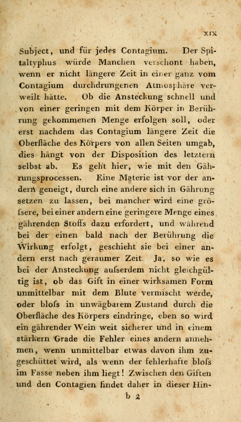 Subject, und füi jedes Contagiiim. Der Spi- taltyplius würde Manchen verscliont haben^ wenn er nicht längere Zeit in einer ganz vom Contagium durchdrungenen Atn»os}^häie ver- weilt hätte. Ob die Ansteckung schnell und von einer geringen mit dem Körper in Berüh- rung gekommenen Menge erfolgen soll, oder erst nachdem das Contagium längere Zeit die Oberfläche des Körpers von allen Seiten umgab, dies hängt von der Disposition des letztern selbst ab. Es geht hier, wie mit den Gäh- rungsprocessen. Eine Materie ist vor der an- dern geneigt, durch eine andere sich in Gährung setzen zu lassen, bei mancher wird eine grö- isere, bei einer andern eine geringere Menge eines gährenden StoflFs dazu erfordert, und wahrend bei der einen bald nach der Berührung die Wirkung erfolgt, geschieht sie bei einer an* dem erst nach geraumer Zeit Ja, so wie es bei der Ansteckung aufserdem nicht gleichgül- tig ist, ob das Gift in einer wirksamen Form unmittelbar mit dem Blute vermischt werde, oder blofs in unwägbarem Zustand durch die Oberfläche des Körpers eindringe, eben so wird ein gährender Wein weit sicherer und in einem stärkern Grade die Fehler eines andern anneh- men, wenn unmittelbar etwas davon ihm zu- geschüttet wird, als wenn der fehlerhafte blofs im Fasse neben ihm liegt! Zwischen den Giften und den Contagien findet daher in dieser Hin- b z