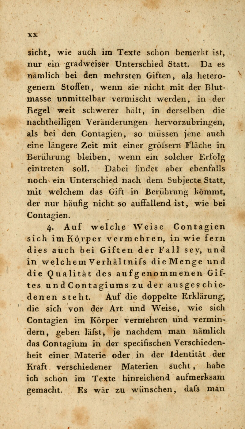 sieht, wie auch im Texte schon bemerkt ist, nur ein gradweiser Unterschied Statt. Da es nämlich bei den mehrsten Giften, als hetero- genem StofFen, wenn sie nicht mit der Blut- masse unmittelbar vermischt werden, in der Regel weit schwerer hält, in derselben die nachtheiligen Veränderungen hervorzubringen, als bei den Contagien, so müssen jene auch eine längere Zeit mit einer grölsern Fläche in Berührung bleiben, wenn ein solcher Erfolg eintreten soH. Dabei findet aber ebenfalls noch ein Unterschied nach dem Subjecte Statt, mit welchem das Gift in Berührung liömmt, der nur häufig nicht so auffallend ist, wie bei Contagien. 4. Auf welche Weise Contagien sich imKörper vermehren, in wie fern dies auch bei Giften der Fall sey, und in welchem Verhältnifs die Menge und die Qualität des aufgenommenen Gif- tes und Contagiums zu der ausgef?chie- denen steht. Auf die doppelte Erklärung, die sich von der Art und Weise, wie sich Contagien im Körper vermehren und vermin- dern, geben läfst, je nachdem man nämlich das Contagium in der specifischen Verschieden- heit einer Materie oder in der Identität der Kraft verschiedener Materien sucht, habe ich schon im Texte hinreichend aufmerksam gemacht. Es war zu wünschen, dafs man