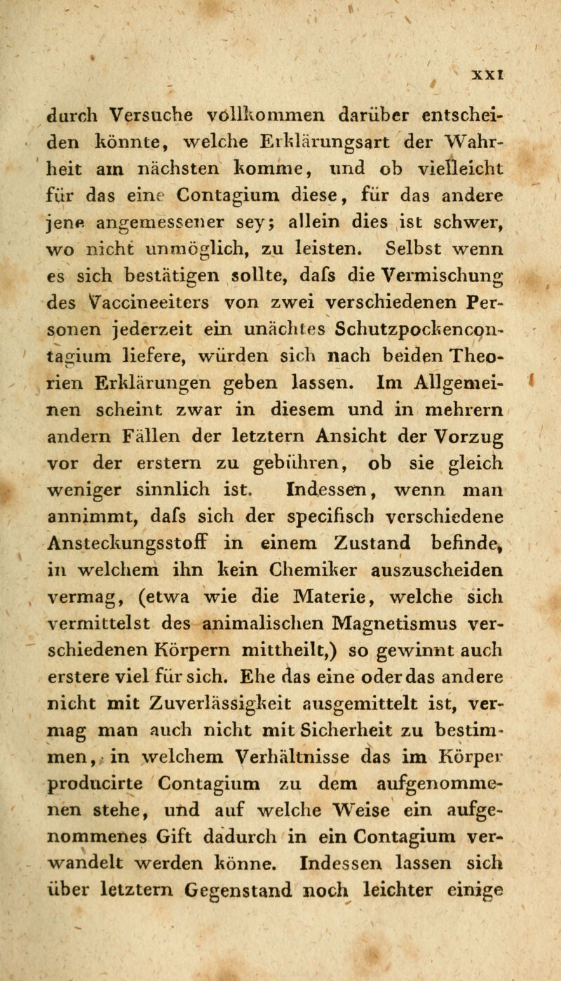 durch Versuche vollkommen darüber entschei- den könnte, welche Erklärungsart der Wahr- heit am nächsten komme, und ob vielleicht für das eine Contagium diese, für das andere jene angemessener sey; allein dies ist schvirer, wo nicht vmmöglich, zu leisten. Selbst wenn es sich bestätigen sollte, dafs die Vermischung des Vaccineeiters von zwei verschiedenen Per- sonen jederzeit ein unächfes Schutzpockencqn- tagium liefere, würden sich nach beiden Theo- rien Erklärungen geben lassen. Im Allgemei- nen scheint zwar in diesem und in mehrern andern Fällen der letztern Ansicht der Vorzug vor der erstem zu gebühren, ob sie gleich weniger sinnlich ist. Indessen, wenn man annimmt, dafs sich der specifisch verschiedene AnsteckungsstofF in einem Zustand befinde» in welchem ihn kein Chemiker auszuscheiden vermag, (etwa wie die Materie, welche sich vermittelst des animalischen Magnetismus ver- schiedenen Körpern mittheilt,) so gewinnt auch erstere viel für sich. Ehe das eine oder das andere nicht mit Zuverlässigkeit ausgemittelt ist, ver- mag man auch nicht mit Sicherheit zu bestim- men, in welchem Verhältnisse das im Körper producirte Contagium zu dem aufgenomme- nen stehe, und auf welche Weise ein aufge- nommenes Gift dadurch in ein Contagium ver- wandelt werden könne. Indessen lassen sich über letztern Gegenstand noch leichter einige