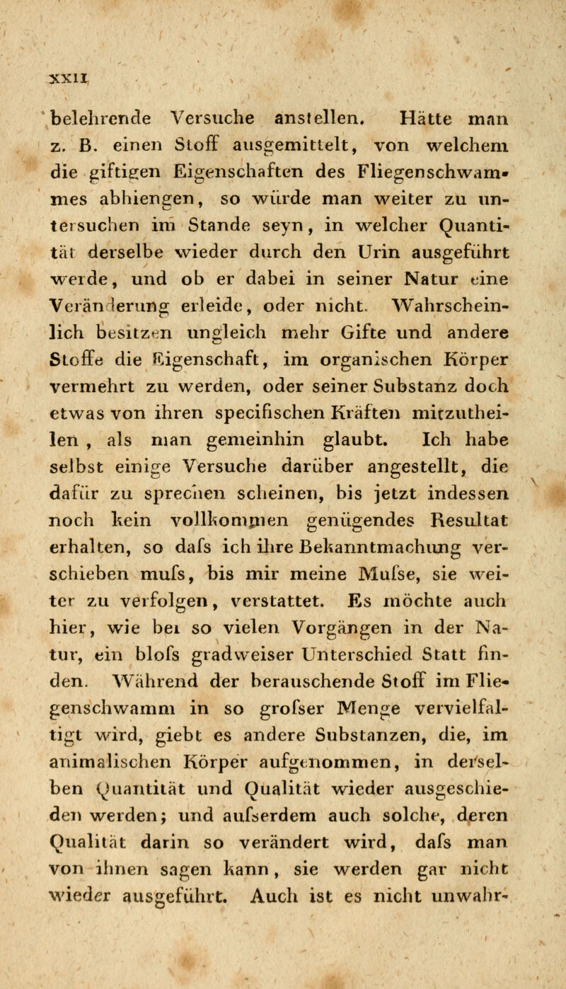 belehrende Versuche anstellen. Hätte man z. B. einen Stoff ausgemittelt, von welchem die giftigen Eigenschaften des Fliegenschwam» mes abhiengen, so würde man weiter zu un- tersuchen im Stande seyn, in welcher Quanti- tät derselbe wieder durch den Urin ausgeführt werde, und ob er dabei in seiner Natur eine Veränderung erleide, oder nicht. Wahrschein- lich besitzen ungleich mehr Gifte und andere Stoffe die {Eigenschaft, im organischen Körper vermehrt zu werden, oder seiner Substanz doch etwas von ihren specifischen Kräften mitzuthei- len , als man gemeinhin glaubt. Ich habe selbst einige Versuche darüber angestellt, die dafür zu sprechen scheinen, bis jetzt indessen noch hein voilkomjnen genügendes Resultat erhalten, so dafs ich ihre ßehanntmachiuig ver- schieben mufs, bis mir meine Mufse, sie wei- ter zu verfolgen, verstattet. Es möchte auch hier, wie bei so vielen Vorgängen in der Na- tur, ein blofs gradweiser Unterschied Statt fin- den. Während der berauschende Stoff im Flie* genschwamm in so grofser Menge vervielfäl- tigt wird, giebt es andere Substanzen, die, im animalischen Körper aufgenommen, in dersel- ben (Quantität und Qualität w^ieder ausgeschie- den werden; und aufserdem auch solche, deren Qualität darin so verändert wird, dafs man von ihnen sagen kann, sie werden gar nicht Mdeder ausgeführt. Auch ist es nicht unwahr-
