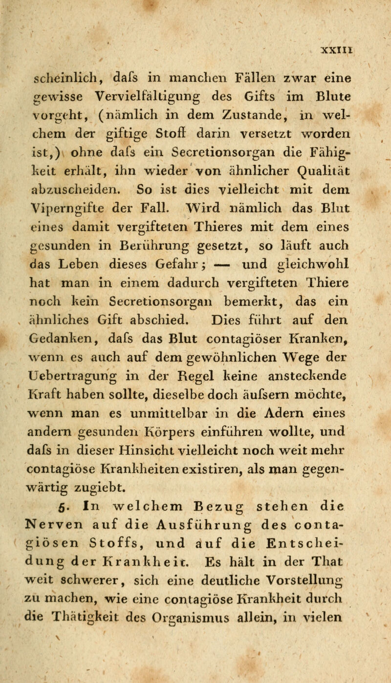 scheinlich, dafs in manchen Fällen zwar eine gewisse Vervielfältigung des Gifts im Blute vorgeht, (nämlich in dem Zustande, in wel- chem der giftige Stoff darin versetzt worden ist,)\ ohne dafs ein Secretionsorgan die Fähig- keit erhält, ihn wieder von ähnlicher Qualität abzuscheiden. So ist dies vielleicht mit dem Viperngifte der Fall. Wird nämlich das Blut eines damit vergifteten Thieres mit dem eines gesunden in Berührung gesetzt, so läuft auch das Leben dieses Gefahr; — und gleichwohl hat man in einem dadurch vergifteten Thiere noch kein Secretionsorgan bemerkt, das ein ähnliches Gift abschied. Dies führt auf den Gedanken, dafs das Blut contagiöser Kranken, wenn es auch auf dem gewöhnlichen Wege der Uebertragung in der Regel keine ansteckende Kraft haben sollte, dieselbe doch äufsern möchte, wenn man es unmittelbar in die Adern eines andern gesunden Körpers einführen wollte, und dafs in dieser Hinsicht vielleicht noch weit mehr contagiöse Krankheiten existiren, als man gegen- wärtig zugiebt. 5. In welchem Bezug stehen die Nerven auf die Ausführung des conta- giösen Stoffs, und auf die Entschei- dung der Krankheit. Es hält in der That weit schwerer, sich eine deutliche Vorstellung zu machen, wie eine contagiöse Krankheit durch die Thätigkeit des Organismus allein, in vielen