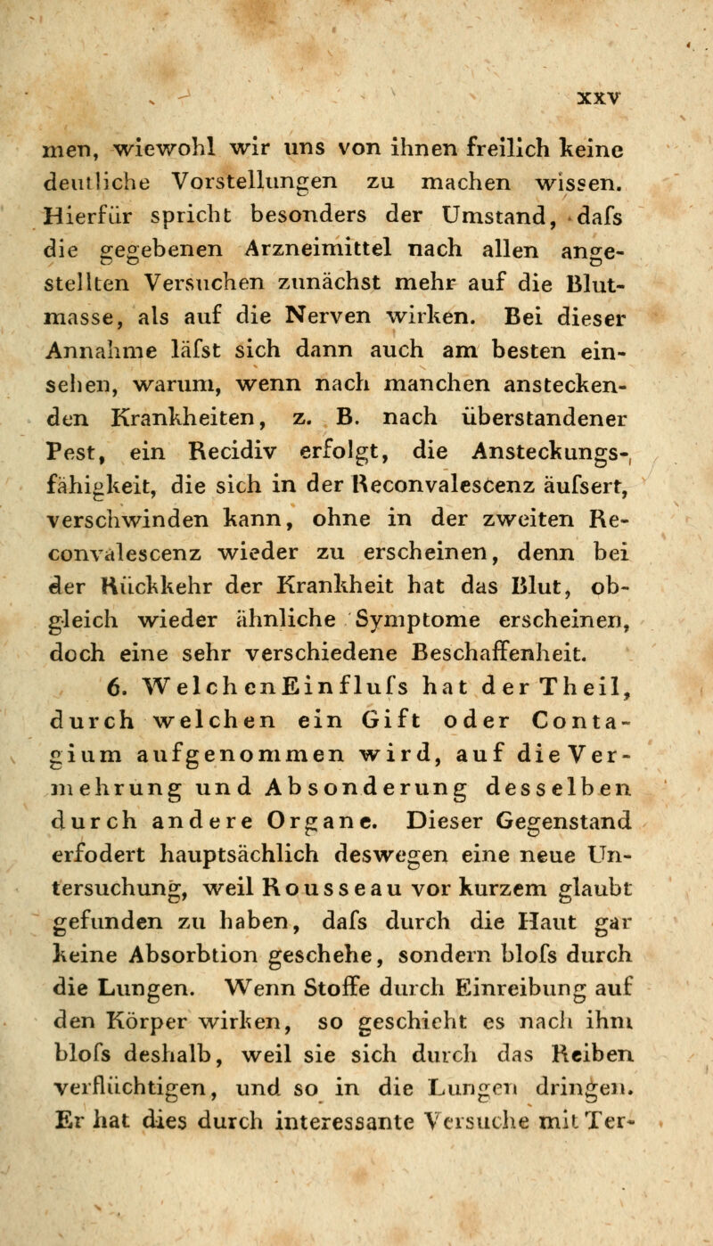 men, wiewohl wir uns von ihnen freilich keine deutliche Vorstellungen zu machen wissen. Hierfür spricht besonders der Umstand, *dafs die p-eoebenen Arzneimittel nach allen an^e- stellten Versuchen zunächst mehr auf die Blut- masse, als auf die Nerven wirken. Bei dieser Annahme läfst sich dann auch am besten ein- sehen, wanmi, wenn nach manchen anstecken- den Krankheiten, z. B. nach überstandener Pest, ein Recidiv erfolgt, die Ansteckungs- fähigkeit, die sich in der Beconvalesöenz äufsert, verschwinden kann, ohne in der zweiten Re- convalescenz wieder zu erscheinen, denn bei der Hiickkehr der Krankheit hat das Blut, ob- gleich wieder ähnliche Symptome erscheinen, doch eine sehr verschiedene Beschaffenheit. 6. WelchenEinflufs hat derTheil, durch welchen ein Gift oder Conta- gium aufgenommen wird, auf dieVer- niehrung und Absonderung desselben durch andere Organe. Dieser Gegenstand erfodert hauptsächlich deswegen eine neue Un- tersuchung, weil Rousseau vor kurzem glaubt gefunden zu haben, dafs durch die Haut gar keine Absorbtion geschehe, sondern blofs durch die Lungen. Wenn Stoffe durch Einreibung auf den Körper wirken, so geschieht es nach ihm blofs deshalb, weil sie sich durch das Reiben verflüchtigen, und so in die Lungen dringen. Er hat dies durch interessante Versuche mitTer*