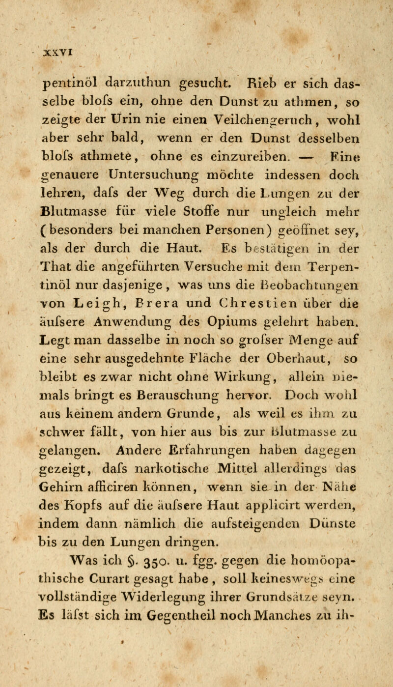 pentinöl darzuthim gesucht. Rieb er sich das- selbe blofs ein, ohne den Dunst zu athmen, so zeigte der Urin nie einen Veilchengeruch, wohl aber sehr bald, wenn er den Dunst desselben blofs athmete, ohne es einzureiben. — Fine genauere Untersuchung möchte indessen doch lehren, dafs der Weg durch die Lungen zu der Blutmasse für viele Stoffe nur ungleich mehr (besonders bei manchen Personen) geöffnet sey, als der durch die Haut. Es bestätigen in der That die angeführten Versuche mit dem Terpen- tinöl nur dasjenige , was uns die Beobachtungen von Leigh, Brera und Chrestien über die äufsere Anwendung des Opiums gelehrt haben. Legt man dasselbe in noch so grofser Menge auf eine sehr ausgedehnte Fläche der überhaut, so bleibt es zwar nicht ohne Wirkung, allein nie- mals bringt es Berauschung hervor. Doch wohl aus keinem andern Grunde, als weil es ihm zu schwer fällt, von hier aus bis zur blutmasse zu gelangen. Andere Erfahrungen haben dagegen gezeigt, dafs narkotische Mittel allerdings das Gehirn afficiren können, wenn isie in der Nähe des Kopfs auf die äufsere Haut applicirt werden, indem dann nämlich die aufsteigenden Dünste bis zu den Lungen dringen. Was ich §. 350. u. fgg. gegen die homöopa- thische Curart gesagt habe , soll keines^A/^eg^ eine vollständige Widerlegung ihrer Grundsätze seyn. Es läfst sich im Gegentheil noch Manches zu ih-