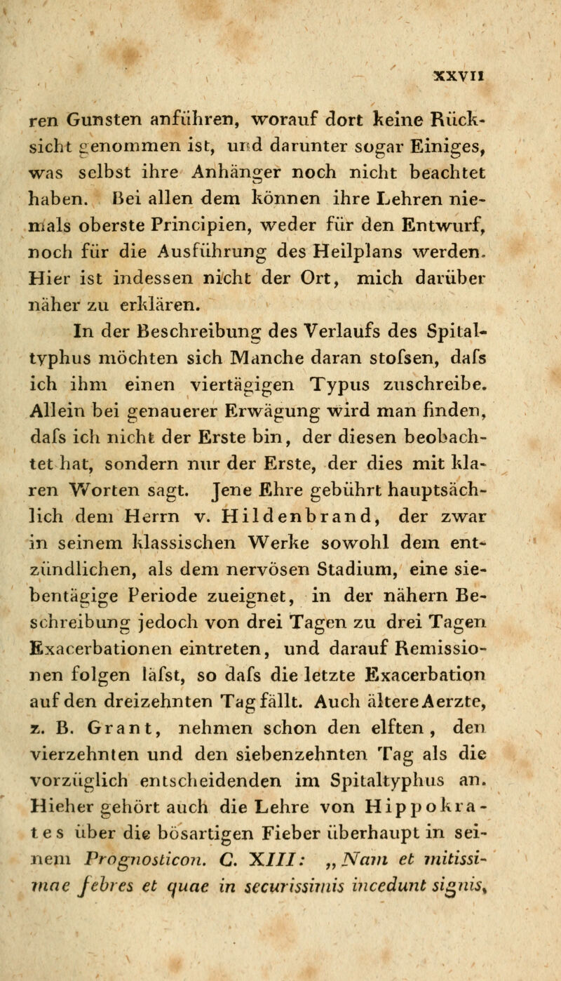 ren Gunsten anführen, worauf dort keine Rück- sicht genommen ist, und darunter sogar Einiges, was selbst ihre Anhänojer noch nicht beachtet haben. Bei allen dem können ihre Lehren nie- mals oberste Principien, weder für den Entwurf, noch für die Ausführung des Heilplans werden. Hier ist indessen nicht der Ort, mich darüber näher zu erklären. In der Beschreibung des Verlaufs des Spital- typhus möchten sich Manche daran stofsen, dafs ich ihm einen viertägigen Typus zuschreibe. Allein bei genauerer Erwägung wird man finden, dafs ich nicht der Erste bin, der diesen beobach- tet hat, sondern nur der Erste, der dies mit kla* ren Worten sagt. Jene Ehre gebührt hauptsäch- lich dem Herrn v. Hildenbrand, der zwar in seinem klassischen Werke sowohl dem ent- zündlichen, als dem nervösen Stadium, eine sie- bentägige Periode zueignet, in der nähern Be- schreibung jedoch von drei Tagen zu drei Tagen Exacerbationen eintreten, und darauf Remissio- nen folgen läfst, so dafs die letzte Exacerbation auf den dreizehnten Tag fällt. Auch ältere Aerzte, z. B. Grant, nehmen schon den elften, den vierzehnten und den siebenzehnten Tag als die vorzüglich entscheidenden im Spitaltyphus an. Hieher gehört auch die Lehre von Hippokra- tes über die bösartigen Fieber überhaupt in sei- nem Prognosticon. C. XIII: j^Nam et mitissi- rnae fehres et quae in securissimis incedunt sis^iiis^