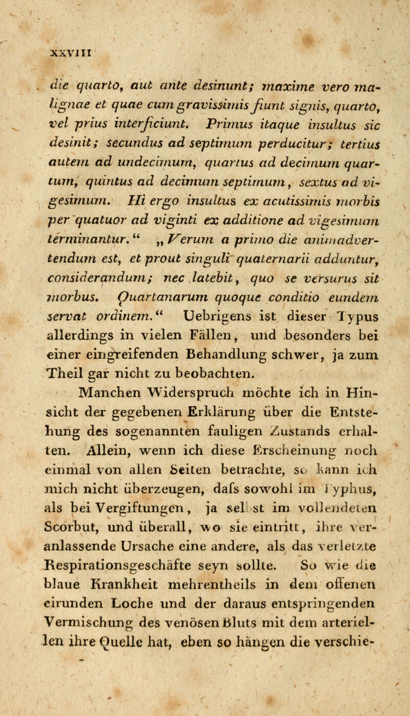 die quartOf aut ante desinunt; rnaxime vero Tna- lignae et quae cum gravissiniis fiunt signis, quarto^ vel prius interficiunt. Primus itaque insultus sie desinit; secundus ad septimum perducitur; tertius autem ad undecijnurn^ quartus ad decimum quar^ cuirif quintus ad decivimn septimum y sextus ad vi- gesimum. Hi ergo insultus ex acutissimis morbis per'quatuor ad viginti ex additione ad vigesimum lerminantur. „ J^erum a primo die aiiimadver- tendum est, et prout singuli quaternarii adduntur^ considerandum; nee latehit^ quo se versurus sit morbus, puartanarum quoque conditio eundern servat ordinem,^' Uebrigens ist dieser Typus allerdings in vielen Fällen, und .besonders bei einer eingreifenden Behandlung schwer, ja zum Theil aar nicht zu beobachten. Manchen Widerspruch möchte ich in Hin- sicht der gegebenen Erklärung über die Entste- hung des sogenannten fauligen Zustands erhal- ten. Allein, wenn ich diese Erscheinung: noch einmal von allen üciten betrachte, Si Kann ich mich nicht überzeugen, dafs sowohl im Typhus, als bei Vergiftungen, ja sei st im vollendeten Scorbut, und überall, wo sie eintritt, ihre ver- anlassende Ursache eine andere, als das verletzte Respirationsgeschäfte seyn bollte. So wie die blaue Krankheit mehrentheils in dem offenen eirunden Loche imd der daraus entspringenden Vermischung des venösen bluts mit dem arteriel- len ihre Quelle hat, eben so hängen die verschie-