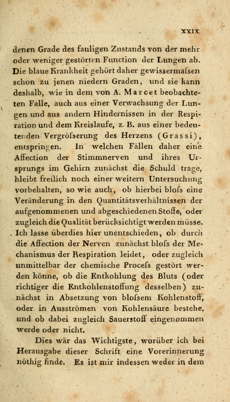 denen Grade des fauligen Zustands von der mehr oder weniger gestörten Function der Lungen ab. Die blaue Krankheit gehört daher gewissermafsen schon zu jenen niedern Graden, und sie kann deshalb, wie in dem von A. Marcet beobachte- ten Falle, auch aus einer Verwachsung: der Lun- gen und aus andern Hindernissen in der Respi- ration und dem Kreislaufe, z. B. aus einer bedeu- tenden Vergröfserung des Herzens (Grassi), entspringen. In welchen Fällen daher eine AfFection der Stimmnerven und ihres Ur- sprungs im Gehirn zunächst die Schuld trage, bleibt freilich noch einer weitern Untersuchung vorbehalten, sowie auch, ob hierbei blofs eine Veränderung in den Quantitätsverhältnissen der aufgenommenen und abgeschiedenen Stoffe, oder zugleich die Qualität berücksichtigt werden müsse» . Ich lasse überdies hier unentschieden, ob durch die Affection der Nerven zunächst blofs der Me- chanismus der Respiration leidet, oder zugleich unmittelbar der chemische Procefs gestört wer- den könne, ob die Entkohlung des Bluts (oder richtiger die Entkohlenstoff^ung desselben) zu- nächst in Absetzung von blofsem Kohlenstoff, oder in Ausströmen von Kohlensäure bestehe, und ob dabei zugleich Sauerstoff eingenommen werde oder nicht. Dies war das Wichtigste, worüber ich bei Herausgabe dieser Schrift eine Vorerinnerung nöthig finde. Es ist mir indessen weder in dem