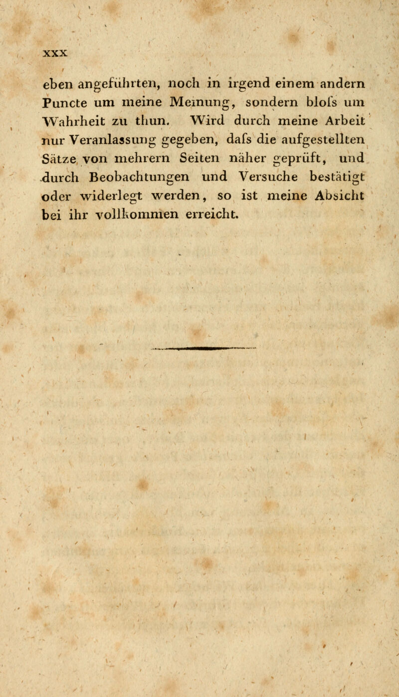 eben angefühlten, noch in irgend einem andern Puncte um meine Memung, sondern blol's um Wahrheit zu thun. Wird durch meine Arbeit nur Veranlassung gegeben, dafs die aufgestellten Sätze von mehrern Seiten näher geprüft, und durch Beobachtungen und Versuche bestätigt oder widerlegt werden, so ist meine Absicht bei ihr vollkommen erreicht.