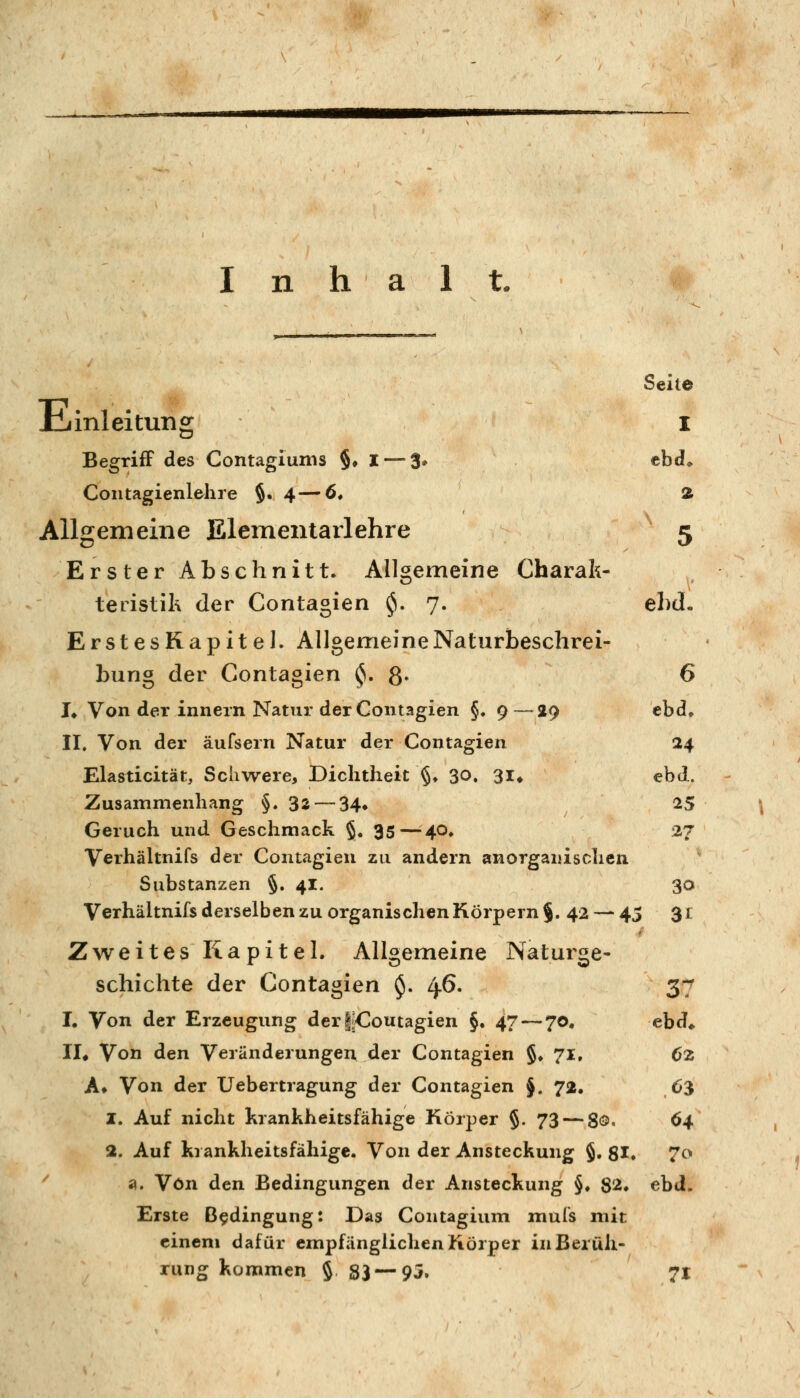 n h a 1 t. Seite iiiinleituiig i Begriff des Contagiunis $♦ I—-3» cbd» Coiitagienlehre §.4—6* 2 Allgemeine Elementarlehre ' 5 Erster Abschnitt* Allgemeine Charak- teristik der Contagien ^. 7. ebd. ErstesRapitel. Allgemeine Naturbeschrei- bung der Contagien ^.8- 6 !♦ Von der Innern Natur der Contagien §. 9—29 ebd, II. Von der äufsern Natur der Contagien 24 Elasticität, Schwere, Dichtheit §♦ 30. 3I* ebd. Zusammenhang §.32 — 34» 2:5 Geruch und Geschmack §. 35—^40, 27 Verhältnifs der Contagien zu andern anorganischen Substanzen §. 41. 30 Verhältnifs derselben zu organischen Körpern §. 42 — 45 $1 Zweites Kapitel. Allgemeine Naturge- schichte der Contagien $. 46. 37 I. Von der Erzeugung der|^Coutagien §. 47 — 70. ebd» lU Von den Veränderungen der Contagien §♦ 71, 62 A» Von der Uebertragung der Contagien §. 72. 63 1. Auf nicht krankheitsfähige Körper §. 73 — gö, 64 2. Auf krankheitsfähige. Von der Ansteckung §, 81. 7o ' a. Von den Bedingungen der Ansteckung §♦ 82. ebd. Erste Bedingung: Das Contagium muls mit einem dafür empfänglichen Körper in Berüh- rung kommen § 83 — 95. 71