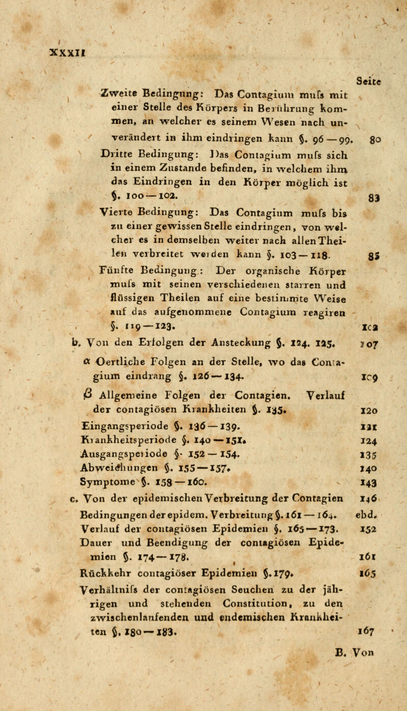 Seite ^ Zweite Bedingung: Das Contagiuui xnufs mit einer Stelle des Körpers in Berührung Kom- men, an welcher es seinem Wesen nach un* verändert in ihm eindringen kann §, 96—99, go ^ Dritte Bedingung: Das Contagium mufs sich in einem Zustande befinden, in welchem ihm das Eindringen in den Körper möglich ist §♦ 100 —102. 33 Vierte Bedingung: Das Contagium mufs bis zu einer gewissen Stelle eindringen, von wel- cher es in demselben weiter nach allen Thei- len verbreitet weiden kann §. 103—HS. SS Fünfte Bedingung: Der organische Körper mufs mit seinen verschiedenen starren und flussigen Theilen auf eine bestimmte Weise auf das aufgenommene Contagium reagiren §. 119 — 123. xca b. Von den Erfolgen der Ansteckung §• ^^4» 1^5* ?o7 cc Oertliche Folgen an der Stelle, wo das Conta- gium eindrang §♦ 126—134. IC^ P Allgemeine Folgen der Contagicn. Verlauf der contagiösen Krankheiten J. J-^S^ I2o Eingangsperiode $. 136 —139. llt Kiankheitsperiode §. 140 —I5I# 124 Ausgangspeiiode §• 152 — 154. 135 Abwei<?hungcn §. 155 —157» 140 Symptome §. 158 —löo. - 143 €♦ Von der epidemischen Verbreitung der Contagien I46 Bedingungen der epidem. Verbreitung §. 161 — 16^* ebd* Verlauf der contagiösen Epidemien J, 165 — 173. 152 Dauer und Beendigung der contagiösen Epide* mien §. 174—178. l6l Rückkehr contagiöser Epidemien {♦I79» 1C5 Verhältnifs der contagiösen Seuchen zu der jäh- rigen und stehenden Constitution, zu den zwischenlanfenden und endemischen Krankhei- ten S. 180 —liJ3. 167 B. Von
