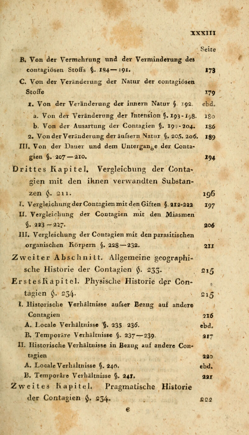 Seite B» Von der Vermehrung und der Verminderung des contagiösen Stoffs §. Ifl4—^gu I73 C Von der Veränderung der Natur der contagiösen StofFe 179 I, Von der Veränderung der Innern Natur § ?9i2 ebd«. a. Von der Veränderung der Tntension §♦ 19^-198. i8ö b. Von der Ausartung der Conta^ien §♦ 19J-204. igö 2* Vonder Veränderung der äufsern Natur §♦ 205* 2od» 189 III. Von der Dauer und dem üntergan-e der Conta- gien 5« 207 —210. jr94 Drittes Kapitel* Vergleicbung der Conta- gien mit den ihnen verwandten Substan- zen ^. 211. 196 I. Vergleicbung der Contagien mit den Giften §. 212^212 I97 II. Vergleicbung der Contagien mit den Miasmen $. 223-227. 206 III. Vergleicbung der Contagien mit den parasitischen organischen Körpern §. 228^—232. 211 Zweiter Abschnitt. Allgemeine geographi- sche Historie der Contagien $. 233. 515 Erstes Kapitel. Physische Historie d^r Con- , tagien $. 234. 2i5 I. Historische Verhältnisse aufser Bezug auf ander© Contagien 216 A. Locale Verhältnisse '§• 235 23ö. ebd* B. Temporäre Verhältnisse §. 237 — 239. 217 II. Historische Verhältnisse in Bezug auf andere Con- tagien 220 A. Locale Verhältnisse §, 240. ebd» B. Temporare Verhältnisse §. 24T* 221 Zweites Kapitel* Pragmatische Historie der Contagien $. 1234. / fic^ e