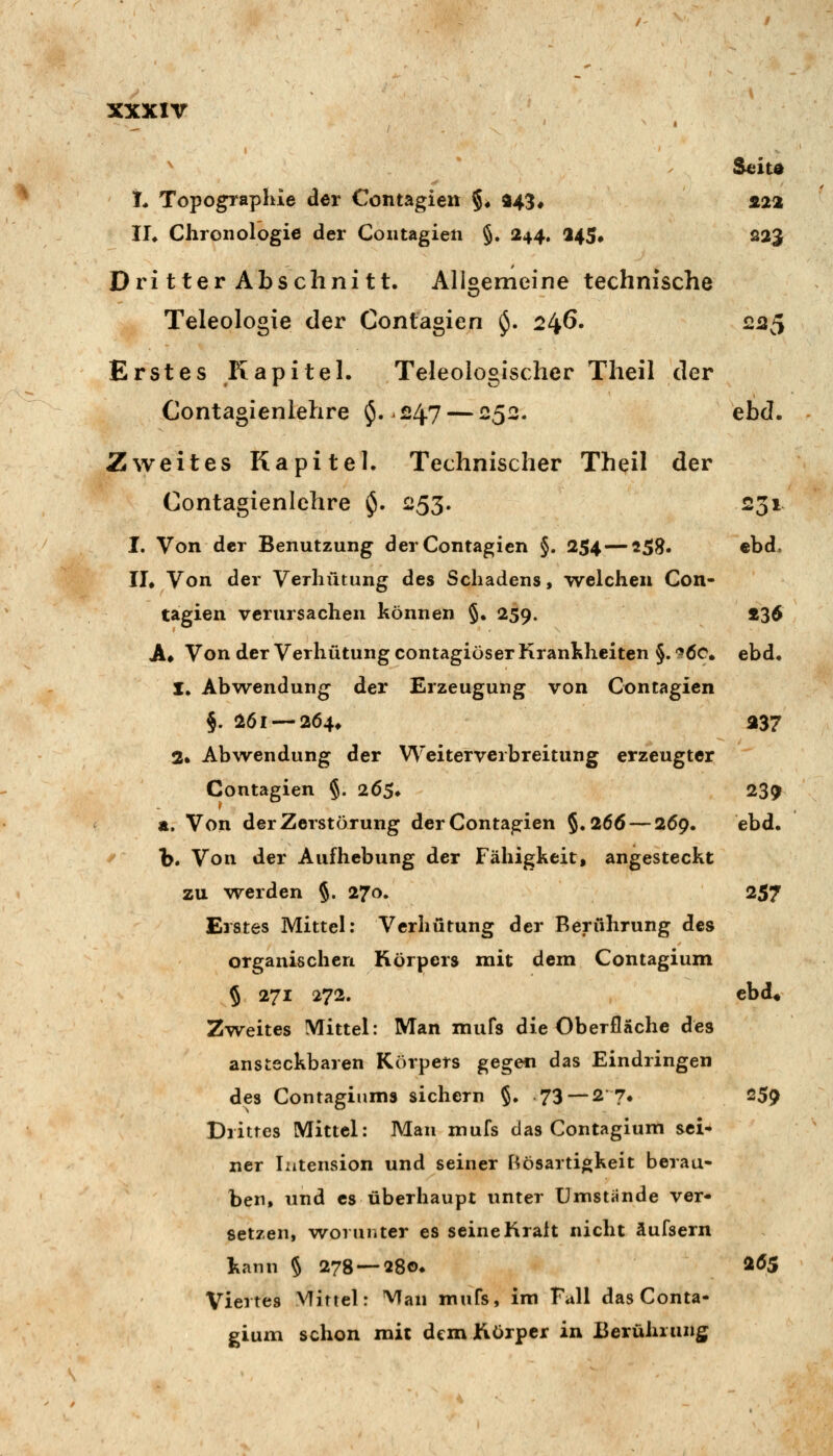 Seita L Topographie der Contagieit §♦ a43# s.22 IL Chronologie der Contagieii §. 244. a45# 223 DritterAbschnitt. Aligemeine technische Teleologxe der Contagien $. 246. 225 Erstes Kapitel. Teleologischer Theil der Contagienlehre $.247 — 252. ebd. Zweites Kapitel. Technischer Theil der Contagienlehre $. 253. 231 I. Von der Benutzung der Contagien §. 254 — «58. ebd. II, Von der Verhütung des Schadens, welchen Con- tagien verursachen können §. 259. 236 A* Von der Verhütung contagiöser Krankheiten §. -^ÖC ebd. 1, Abwendung der Erzeugung von Contagien §. 26l —264* a37 2. Abwendung der W'eiterveibreitung erzeugter Contagien §. 265. 23^ a. Von der Zerstörung der Contagien §.266 — 269. ebd. b. Von der Aufhebung der Fähigkeit, angesteckt zu werden §. 270. 257 Erstes Mittel: Verhütung der Berührung des organischen Körpers mit dem Contagium 5 271 272. cbd* Zweites Mittel: Man mufs die Oberfläche des ansteckbaren Körpers gege« das Eindringen des Contagiiims sichern §. 73 — 2'7« 259 Drittes Mittel: Mau mufs das Contagium sei- ner Intension und seiner Bösartigkeit berau- ben, und es überhaupt unter Umstünde ver- setzen, worunter es seineKralt nicht äufsern kann § 278 —28o» ^^5 Viertes Mittel: Man mufs, im Fall das Conta- gium schon mit dem Körper in Berührung
