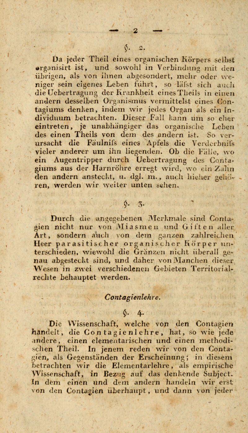 Da jeder Tlieil eines organischen Körpers selbst 4>rganisirt ist, und sowohl in Verbindung mit den übrigen, als von ihnen abgesondert, melir oder we- niger sein eigenes Leben führt, so läist sich aucli die Cebertragung der ftrankheit eines Theils in einen andern desselben Organismus vermittelst eines Con- tagiums denken, indem wir jedes Organ als ein In- dividuum betrachten. Dieser Fall kann um so eher eintreten, je unabhängiger das organische Leben des einen Theils von dem des andern ist. So ver- ursacht die Faulnifs eines Apfels die Verdcrbniis vieler anderer um ihn liegenden. Ob die Fälle, wo ein Augentripper durch Üebertragung des Conta- giums aus der Harnröhre erregt wird, wo ein Zdhn den andern ansteckt, u. dgl. m., auch liieher gehö-- ren, werden wir weiter unten sehen. Durch die angegebenen Merkmale sind Conta- gien nicht nur von Miasmen und Giften aller Art, sondern auch von dem ganzen zahlreichen Heer parasitischer organischer Körper un- terschieden, ^vlewohl die Granzcn nicht überall ge- nau abgesteckt sind, und daher von Manchen dieser Wesen in zwei verschiedenen Gebieten Territorial- rechte behauptet w^erden. Contagienlehre, $. 4. Die Wissenschaft, w^elche von den Contagien handelt, die Contagienlehre, hat, so wie jede andere, einen elementarischen und einen methodi- schen Theil. In jenem reden wir von den Conta- gien, als Gegenständen der Erscheinung; in diesem betrachten wir die Elementarlehre, als empirische Wissenschaft, in Bezug auf das denkende Subject. In dem einen und dem andern handeln Avir erst von den Contagien überhaupt, und dann von jeder