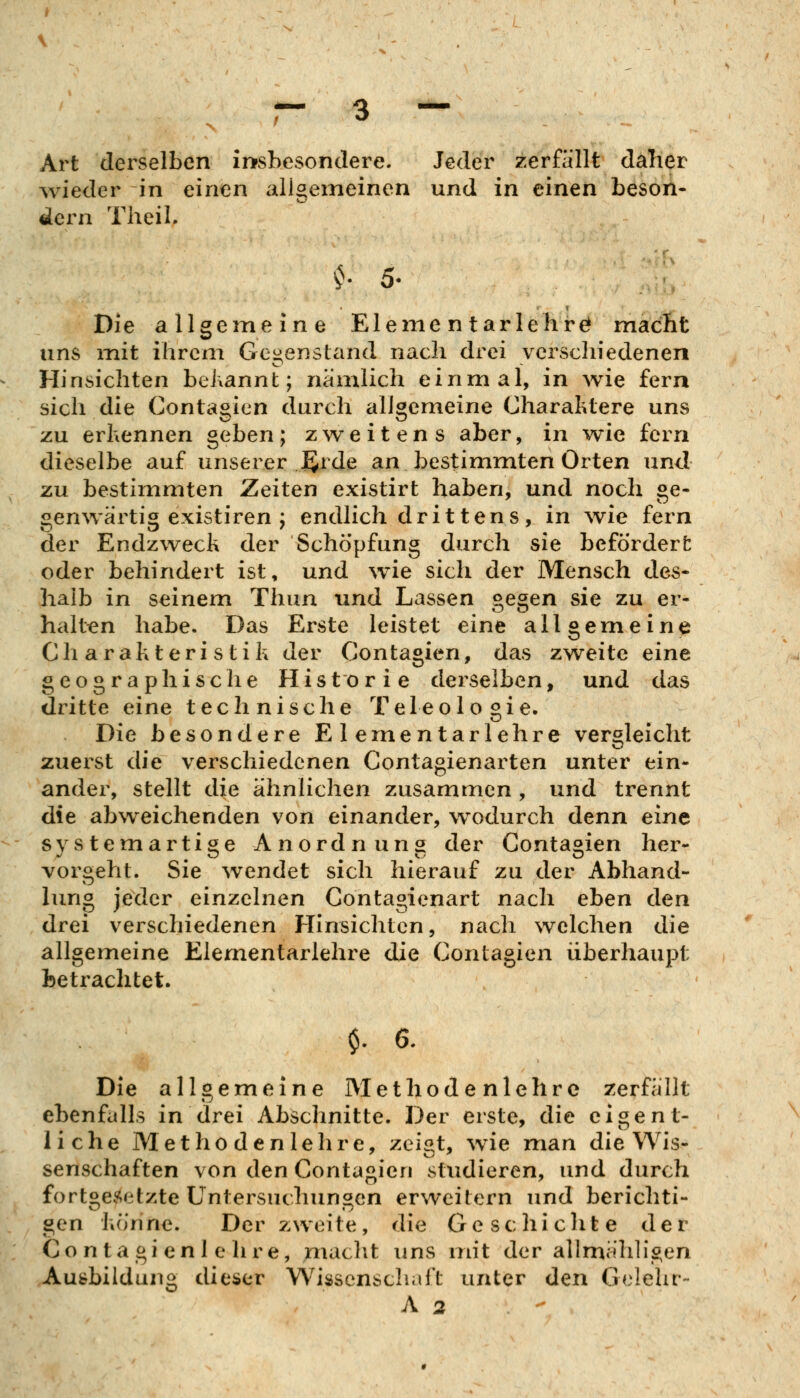 Art derselben irrsbesondere. Jeder zerfällt daher ^vieder in einen allgemeinen und in einen beson- dern TheiL ^ 5. Die allgemeine Eleme n tarlehrö macht uns mit ihrem Gegenstand nach drei verschiedenen Hinsichten behannt; nämlich einmal, in wie fern sich die Conta^icn durch allgemeine Charaktere uns ZU erhennen geben; zweitens aber, m wie fern dieselbe auf unserer J^rde an bestimmten Orten und zu bestimmten Zeiten existirt haben, und noch ge- genwärtig existiren ; endlich drittens, in wie fern der Endzweck der Schöpfung durch sie befördert oder behindert ist, und wie sich der Mensch des- halb in seinem Thun und Lassen gegen sie zu er- haltt?n habe. Das Erste leistet eine allgemeine Charakteristik der Contagicn, das zweite eine geographische Historie derselben, und das dritte eine technische Teleologie. Die besondere Elementarlehre vergleicht zuerst die verschiedenen Contagienarten unter ein- ander, stellt die ähnlichen zusammen , und trennt die abweichenden von einander, w^odurch denn eine svstemartige Anordnuna der Conta^ien her- vorgeht. Sie wendet sich hierauf zu der Abhand- lung jeder einzelnen Contagienart nach eben den drei verschiedenen Hinsichten, nach welchen die allgemeine Elementarlehre die Contagien überhaupt betrachtet. $.6. Die allgemeine Met hodenlehre zerfällt ebenfalls in drei Abschnitte. Der erste, die eigent- liche Metho den lehre, zei«t, wie man die Wis- senschaften von den Contagien studieren, und durch fortgesetzte Untersuchungen erweitern und berichti- gen könne. Der zweite, die Geschichte der Contagi enl e hre, maclit uns mit der allmähh'gen Ausbildung dieser Wissenschaft unter den Gelehr- A 2