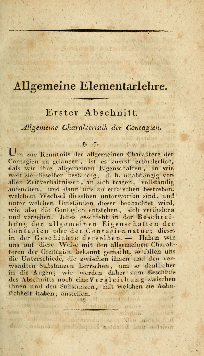 Allgemeine Elernentarlehre. Erster Abschnitt. Allgemeine Charahteristik der Contagien. ^- ■ tJm zur Kenntnils der allgemeinen Charaktere der (^onta^ien zu £!elan«en, ist es zuerst erforderlich- dals wir ihre allgemeinen Eigenschaften , in wie weit sie dieselben bestandig, d. h. unabhängig von allen Zeitverhältnissen, an sich tragen, vollständig aufsuchen, und dann uns zu erforschen bestreben, welchem Wechsel dieselben unterworfen sind, und unter welchen Umständen dieser beobachtet wird, wie also die Contagien entstehen, sich verändern und vergehen. Jenes geschieht in der Beschrei- bung der alliic m einen Eigenschaften der Contaiiien oder der Conta^iennatur; dieses .  '^ . ^ • in der Geschichte derselben. — Haben w*ir uns auf diese Weise mit den allgemeinen Charak- teren der Contagien bekannt gemacht, so fallen uns die Unterschiede, die zwischen ihnen und den ver- wandten Substanzen herrschen, um so deutlicher in die Augen; wir werden daher zum Beschlufs des Abschnitts noch eine V ergl eichun g zwischen ihnen und den Substanzen, mit weldaen sie Aehn- fichkeit haben, anstellen.