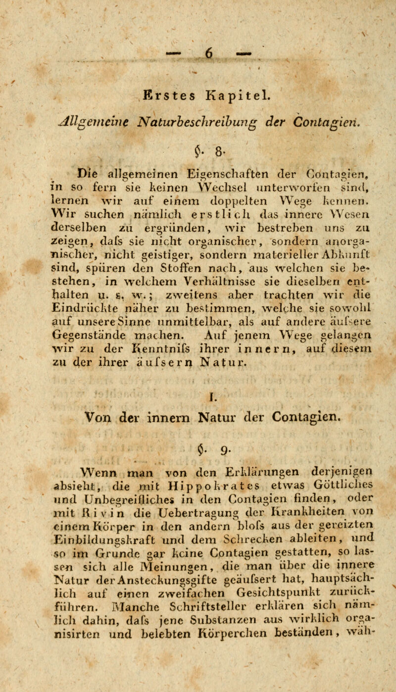 Erstes Kapitel. Allgemein^ Naturbeschreibung der Contagieii. Die allgemeinen Eigenschaften der Contagien, in so fern sie keinen Wechsel unterworfen sind, lernen wir auf einein doppelten Wege hennen. Wir suchen nanilich erstlich das innere Wesen derselben zu ergründen, wir bestreben uns zu zeigen, dafs sie nicht organischer, sondern anorga- nischer, nicht geistiger, sondern materieller Abkunft sind, spüren den Stoffen nach, aus welchen sie be* stehen, in welchem Verhältnisse sie dieselben ent- halten u. ft, %v.; zweitens aber trachten war die Eindrückte näher zu bestimmen, welche sie sowohl auf unsere Sinne unnriittelbar, als auf andere äuisere Gegenstände machen. Auf jenem Wege gelangen wir zu der fienntnifs ihrer innern, auf diesem zu der ihrer äufsern Natur. I. Von der innern Natur der Contagien. $• 9. Wenn man von den Erklärungen derjenigen absieht, die mit Hippokrates etwas Gottliches und Unbegreifliches in den Contagien finden, oder mit llivin die Uehertragung der Krankheiten von einem Körper in den andern blofs aus der gereizten Einbildungskraft und dem Sclirecken ableiten, und so im Grunde gar keine Contagien gestatten, so las- sen sich alle Meinungen, die man über die innere Natur derAnsteckunossifte eeäufsert hat, hauptsäch- '0*^0 lieh auf einen zweifachen Gesichtspunkt zurück- führen. Manche Schriftsteller erklären sich näm- lich dahin, dafs jene Substanzen aus wirklich orga- nisirten und belebten Körperchen beständen, wäli-