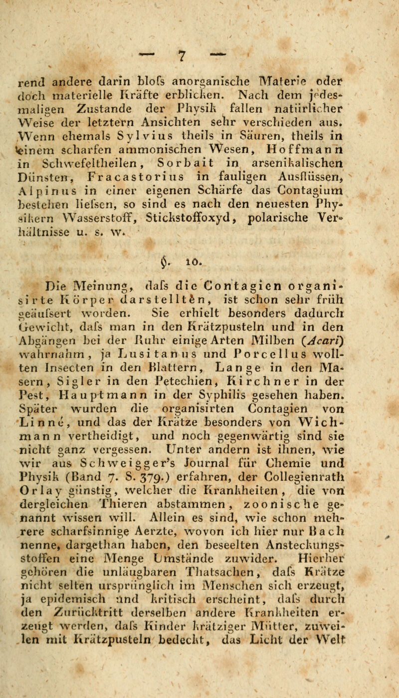 rend andere darin blofs anorganische Materie cdei* doch materielle Kräfte erblicken. Nach dem jodes* maligen 2^ustande der Physih fallen natürlicher Weise der letztern Ansichten sehr verschieden aus* Wenn ehemals Sylvias iheils in Sauren, theils in Winem scharfen ammonischen Wesen, Ho ff mann in Schwefeltheilen, Sorbait in arsenihalischert Dünsten, Fracastorius in fauligen Ausflüssen^ Alpin US in einer eigenen Schärfe das Contagium bestehen lieisen, so sind es nach den neuesten Phy* sihern Wasserstoff, Stickstoffoxyd, polarische Ver^ hältnisse u. s. w* §. lö. Die Meinung, dafs die Contagien organi- sirte Körper darstellten, ist schon sehr früh geäufsert worden. Sie erhielt besonders dadurch Gewicht, dafs man in den Krätzpusteln und in den Abgängen bei der Ruhr einige Arten Milben (^jcari) wahrnahm , ja L u s i t a n u s und P o r c e 11 u s woll- ten Insecten in den Filattern, Lange in den Ma* sern, Sigler in den Petechien, Kirchner in der Pest, Hauptmann in der Syphilis gesehen haben* Später wurden die organisirten Contagien von Linne, und das der Krätze besonders von Wich* mann vertheidigt, und noch gegenwärtig sind sie nicht ganz vergessen* Unter andern ist ihnen, wie wir aus Schweigger^s Journal für Chemie und Physik (Band 7. S. 379.) erfahren, der Collegienrath Orlay günstig, welcher die Krankheiten, die von dergleichen Thieren abstammen, zoonische ge» nannt wissen will. Allein es sind, wie schon meh- rere scharfsinnige Aerzte, wovon ich hier nur Bach nenne, dargcthan haben, den beseelten Ansteckungs* Stoffen eine Menge Lmstande zuwider. Hierher gehören die unläugbaren Tliatsachen, dafs Krätze nicht selten ursprünglich im Menschen sich erzeugt, ja epidemisch iind kritisch erscheint, dafs durch den Zurücktritt derselben andere Krankheiten er- zeugt werrlen, dafs Kinder krätziger Mutier, zuwei- Jen mit Krätzpusteln bedeckt, das Licht der Weif