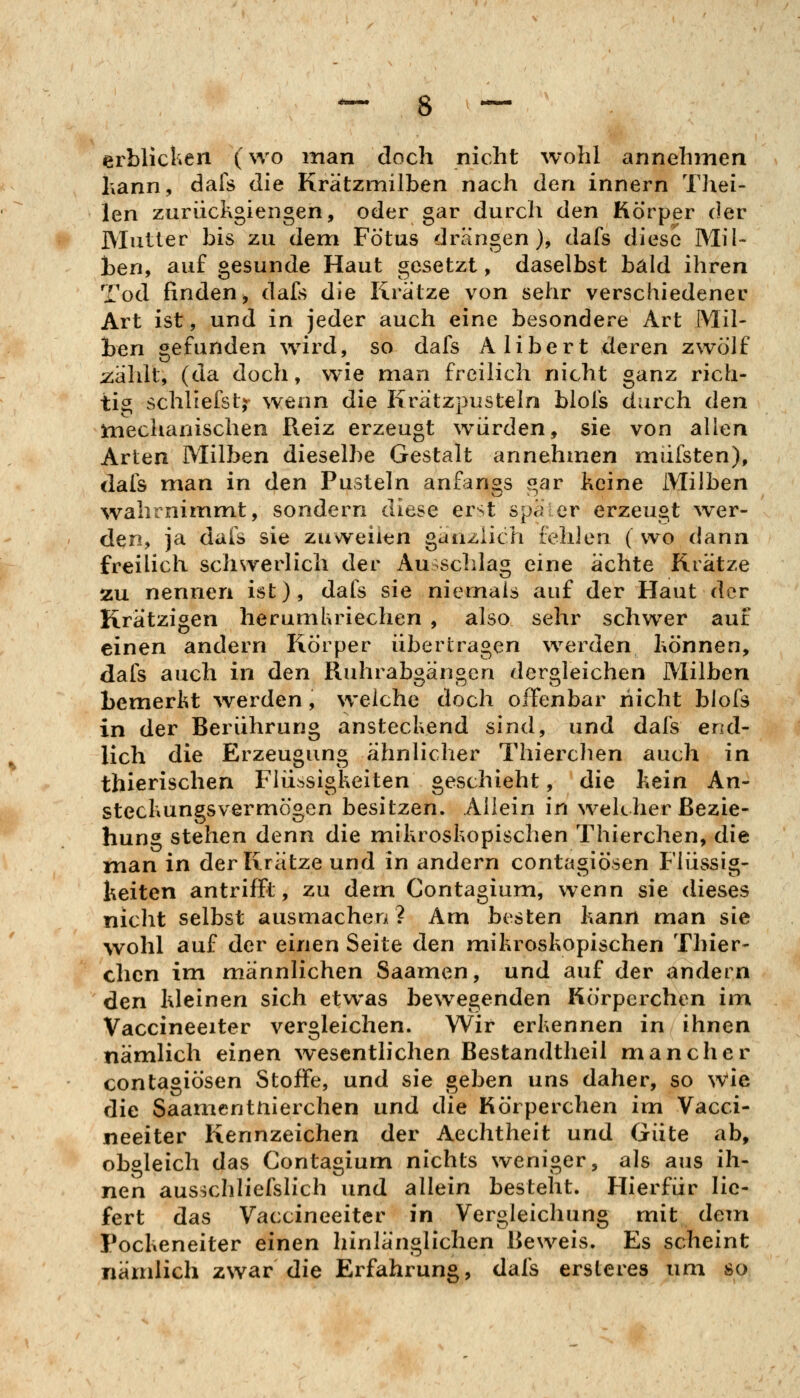 erblicken (wo man doch nicht wohl annehmen hann, dafs die Krätzmilben nach den Innern Thei- len zuriickgiengen, oder gar durch den Körper der Mutier bis zu dem Fötus drängen), dafs diese Mil- ben, auf gesunde Haut gesetzt, daselbst bald ihren Tod finden^ dafs die Krätze von sehr verschiedener Art ist, und in jeder auch eine besondere Art Mil- ben gefunden wird, so dafs Alibert deren zwölf jzälilt, (da doch, wie man freilich nicht ganz rich- tis^ schliefst,^ wenn die Krätzpusteln blofs durch den mechanischen Reiz erzeugt würden, sie von allen Arten Milben dieselbe Gestalt annehmen müisten), dafs man in den Pusteln anfangs gar keine Milben wahrnimmt, sondern diese erst später erzeugt \ver- den, ja dafs sie zuweilen gänzlich fehlen ( wo dann freiHch schsverlich der Ausschlag eine ächte Krätze zu nennen ist), dafs sie niemals auf der Haut der Krätzigen herumhriechen , also sehr schwer auf einen andern Körper übertragen werden hönnen, dafs auch in den Ruhrabgängen dergleichen Milben bemerkt werden, welche doch offenbar nicht blofs in der Berührung anstechend sind, und dafs end- lich die Erzeugung ähnlicher Thierchen auch in thierischen Flüssigkeiten geschieht, die kein An- steckungsvermögen besitzen. Allein in welcher Bezie- hung stehen denn die mikroskopischen Thierchen, die man in der Krätze und in andern contagiösen Flüssig- keiten antrifft, zu dem Contagium, wenn sie dieses nicht selbst ausmachen? Am besten kann man sie wohl auf der einen Seite den mikroskopischen Thier- chen im männlichen Saamen, und auf der andern den kleinen sich etwas bew^egenden Körperchen im Vaccineeiter vergleichen. Wir erkennen in ihnen nämlich einen Avesentlichen Bestandtheil mancher contagiösen Stoffe, und sie geben uns daher, so w'ie die Saamentnierchen und die Körperchen im Vacci- neeiter Kennzeichen der Aechtheit und Güte ab, obgleich das Contagium nichts weniger, als aus ih- nen ausschliefslich und allein besteht. Hierfür lie- fert das Vaccineeiter in Vergleichung mit dem Pockeneiter einen hinlänglichen Beweis. Es scheint nämlich zwar die Erfahrung, dafs ersleres um so