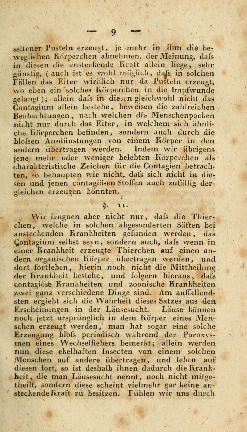 seltener Pusteln erzeugt, je mehr in ihm die be- wegli-then Korperchen abnehmen, der Meinung, dais in diesen die ansieckende Kraft allein liege, sehr oünstig, (auch ist es wohl mögiich, d^s in solchen Fällen das Eiter wirklich nur da Pustein erzeugt, wo eben ein solches Körperchen in die Impfwunde gelangt); allein dafs in diesen gleichwohl nicht das Contagiuni allein bestehe, beweisen die zahlreichen Beobachtungen, nach welchen die Menschenpocken nicht nur durch das Eiter, in welchem sich ähnli- che Rörperchen befinden, sondern auch durch die blofsen Ausdünstungen von einem Körper in den andern übertragen werden. Indem wir übrigens jene mehr oder weniger belebten Körperchen als charakteristiiche Zeichen für die Contagien betrach- ten, so behaupten wir nicht, dafs sich nicht in die- sen und jenen contagiösen Stoffen auch zufällig der- gleichen erzeugen könnten. §. 11. Wir läugnen aber nicht nur, dafs die Thier- chen, Avelche in solchen abgesonderten Säften hei ansteckenden Krankheiten gefunden werden, das (^ontagium selbst seyn, sondern auch, dafs wenn in einer Krankheit erzeugte Thierchen auf einen an- dern organischen Körper übertragen werden, und dort fortleben, hierin noch nicht die Mittheilung der Krankheit bestehe, und folgern hieraus, dafs contagiöste Krankheiten und zoonische Krankheiten zwei ganz verschiedene Dinge sind. Am auffallend- sten ergiebt sich die Wahrheit dieses Satzes aus den Erscheinungen in der Läusesucht. Lause können noch jetzt ursprünglich in dem Körper eines Men- schen erzeugt werden, man hat sogar eine solche Erzeugung blofs periodisch während der Paroxys- men eines Wechselfiebers bemerkt; allein werden nun diese ekelhaften Insecten von einem solchen Menschen auf andere übertragen, und leben auf diesen fort, so ist deshalb ihnen dadurch die Krank- heit, die man Läusesucht nennt, noch nicht mitge- theilt, sondern diese scheint vielmehr gar keine an- steckende Kraft zu besitzen. Fühlen wir uns durch
