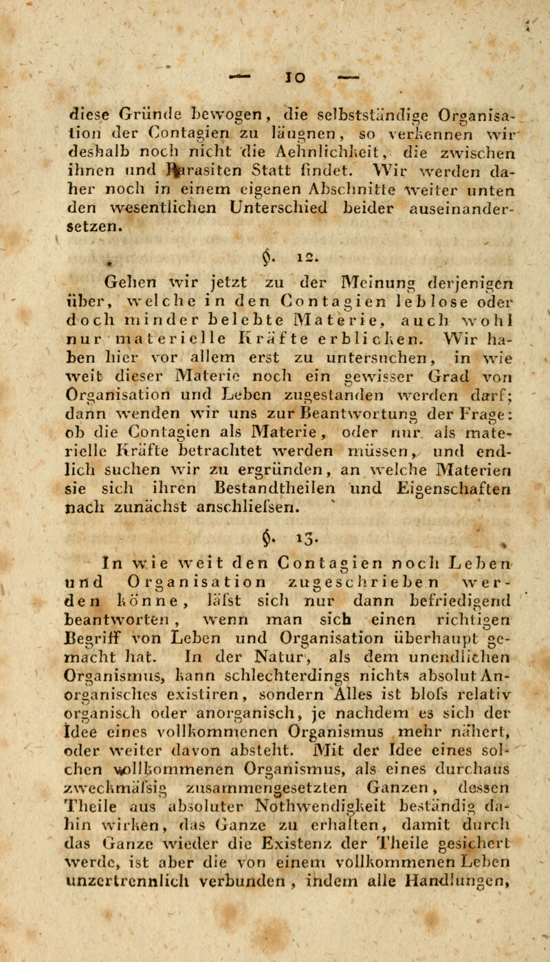 lO diese Gründe bewogen, die selbstsländige Organisa- tion der Contagien zu läugnen, so verkennen wir deshalb noch nicht die Aehnlichheit, die zwischen ihnen und }%irasiten Statt findet. Wir werden da- her noch in einem eigenen Abschnitte weiter unten den wesentlichen Unterschied beider auseinander- setzen. Gehen wir jetzt zu der Meinung derjenigen über, welche in den Contagien leblose oder doch minder belebte Materie, auch wohl nur materielle Kräfte erblicl\en. Wir ha- ben hier vor allem erst zu untersuchen, in wie weit dieser Materie noch ein gewisser Grad von Organisation und Leben zugestanden werden darf; dann ^venden wir uns zur Beantwortung der Frage: ob die Contagien als Materie, oder nur als mate- rielle Kräfte betrachtet w^erden müssen, und end- lich suchen w^ir zu ergründen, an ^velche Materien sie sich ihren Bestandtheilen und Eigenschaften nach zunächst anschliefsen. $• 13. ' , In wie w^eit den Contagien noch Leben und Organisation zugeschrieben ^v er- den hönne, läfst sich nur dann befriedigend beantworten , wenn man sich einen richtigen Begriff von Leben und Organisation überhaupt ge- macht hat. In der Natur, als dem unendlichen Organismus, kann schlechterdings nichts absolut An- organisches existiren, sondern Alles ist blois relativ organisch oder anorganisch, je nachdem es sich der Idee eines vollkommenen Organismus mehr nähert, oder weiter davon absteht. Mit der Idee eines sol- chen w>lIkommenen Organismus, als eines durchaus zweckmäfsig zusammengesetzten Ganzen, dessen Theile aus absoluter Nothwendiskeit beständig da- hin wirken, das Ganze zu erhalten, damit durch das Ganze waeder die Existenz der Theile gesichert werde, ist aber die von einem vollkommenen Leben unzertrennlich verbunden , indem alle Handlungen,