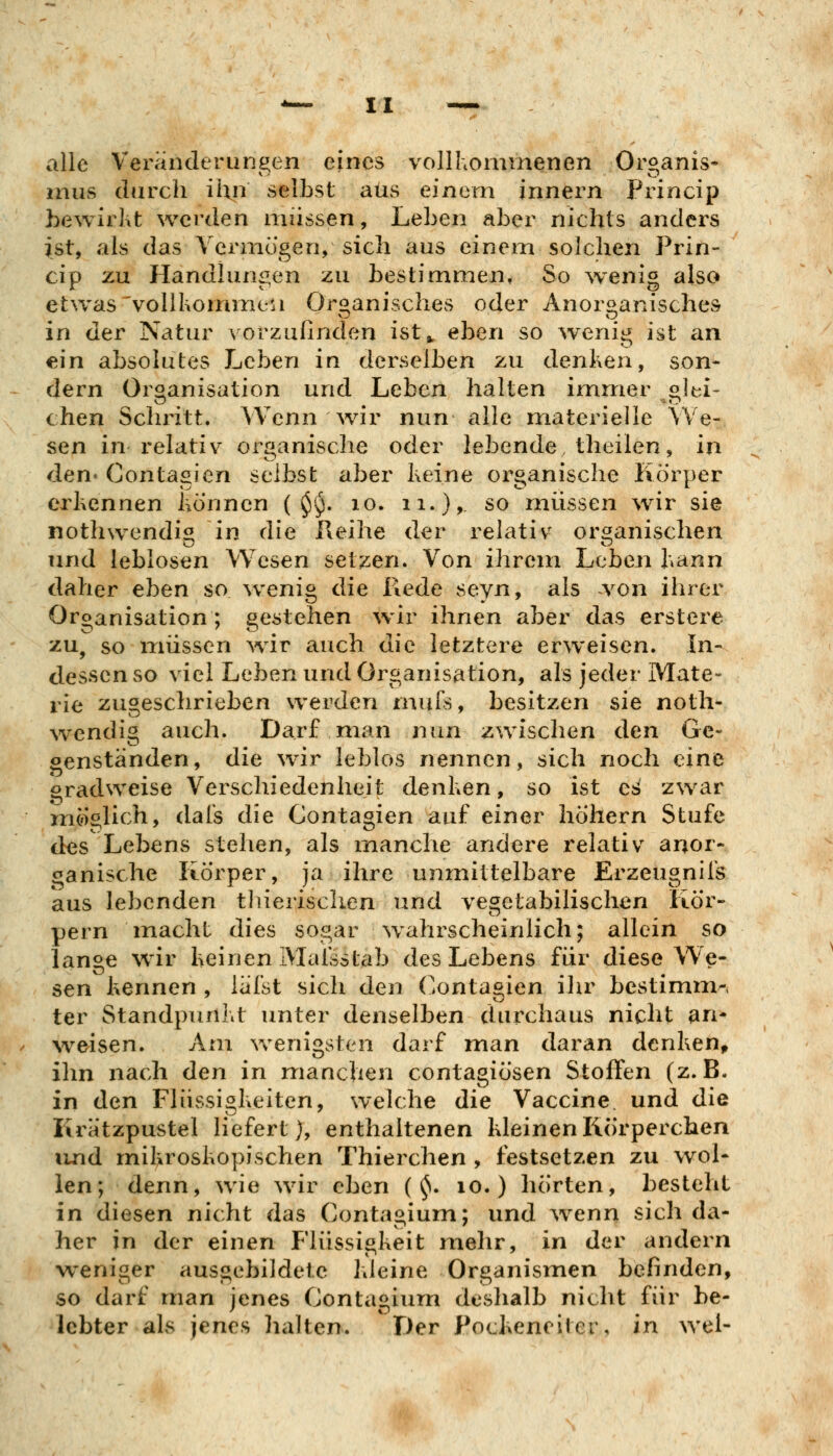 alle Veränderungen eines vollhominenen Organis- mus durch ihn selbst aus einem innern Princip bewirkt werden müssen, Leben aber nichts anders ist, als das Vermögen, sich aus einem solchen Prin- cip zu Handlungen zu bestimmen. So wenig also etwas 'vollkomine'ii Organisches oder Anorganisches in der Natur vorzufinden ist^ eben so wenig ist an ein absolutes Leben in derselben zu denken, son- dern Organisation und Leben halten immer olei- chen Schritt. Wenn wir nun alle materielle We- sen in relativ organische oder lebende theilen, in den« Contagien selbst aber keine organische Körper erkennen können ( ^vj. lo. ii.)> so müssen wir sie nothwendi« in die Reihe der relativ organischen und leblosen Wesen setzen. Von ihrem Leben kann daher eben so w^enig die Rede seyn, als von ihrer Organisation; gestehen wir ihnen aber das erstere zu, so iTiiissen war auch die letztere erweisen. In- dessen so viel Leben und Organisation, als jeder Mate- rie zugeschrieben werden muTs, besitzen sie noth- \vendig auch. Darf man nun zwischen den Ge- genständen, die wir leblos nennen, sich noch eine gradweise Verschiedenheit denken, so ist es zwar möglich, dafs die Contagien auf einer hohem Stufe des Lebens stehen, als manche andere relativ anor- ganische Körper, ja ihre unmittelbare Erzeugnifs aus lebenden thierischen und vegetabilischen Kör- pern macht dies sogar wahrscheinlich; allein so lanae wir keinen IMafsstab des Lebens für diese We- sen kennen , lafst sich den Contagien ihr bestimm-i ter Standpunkt unter denselben durchaus nicht an* ^veisen. Am v>^enigsten darf man daran denken, ihn nach den in manchen contagiösen Stoffen (z.B. in den Flüssigkeiten, welche die Vaccine und die Krätzpustel liefert), enthaltenen kleinen Körperchen luid mikroskopischen Thierchen , festsetzen zu wol- len; denn, wie wir eben ( ^. lo. ) hörten, besteht in diesen nicht das Contagium; und \venn sich da- her in der einen Flüssigkeit mehr, in der andern weniger ausgebildete kleine Organismen befinden, so darf man jenes Contagium deshalb nicht für be- lebter als jenes lialten. Der Pockeneiter, in wel-