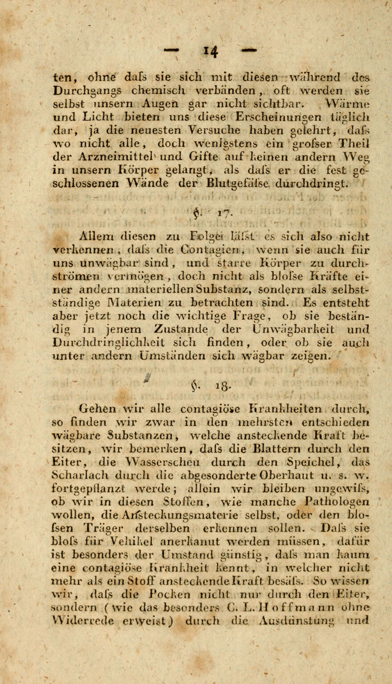 ten, ohne dafs sie sich mit diesen wahrend des Durchgangs chemisch verLänden, oft werden sie selbst unsern Augen gar nicht sichtLar. Wärme und Licht bieten uns diese Erscheinunsien tätlich dar, ja die neuesten Versuche haben gelehrt, dafs wo nicht alle, doch wenigstens ein grofser Theil der Arzneimittel und Gifte auf heinen andern Weg in unsern Körper gelangt, als dafs er die fest ge- schlossenen Wände der Blutgefäfse durchdi^ingt. §: ■ 17. Allem diesen zu Folget lälst es sich also nicht verkennen, dafs die Contagien, wenn sie auch für uns ün\vägbar sind, und starre Körper zu durch- strömen vcrinögen , doch nicht als blofse Kräfte ei- ner andern materiellen Substanz, sondern als selbst- standige Materien zu betrachten sind. Es entsteht aber jetzt noch die ^vichtige Frage, ob sie bestän- dig in jenem Zustande der ünwägbarheit und Durchdringlichlxcit sich finden, oder ob sie au.ch unter andern umständen sich wägbar zeigen. • ' ^- 18- Gehen wir alle contasiöse Krankheiten durch, so finden wir zwar in den mehrst gm entschieden ivägbare Substanzen^ wxlche anstechende Kraft be- sitzen, wir bemerken, dafs die Blattern durch den Eiter, die Wasserscheu durch den Speichel, das Scharlach durch die abgesonderte Oberhaut u. s. w. fortgepflanzt werde; allein wir bleiben ungewifs, ob wir in diesen Stoffen, wie manche Pathologen Avollen, die Arlstecluingsmaterie selbst, oder den Mo- fsen Träoer derselben erkennen sollen. Dafs sie blofs für Veliikel anerkannt w^erden müssen, dafür ist besonders der Umstand öiinstis>, dals man kaum eine contagiöse Krankheit kennt, in welcher nicht mehr als ein Stoff ansteckende Kraft besäfs. So wissen wir, dafs die Pocken nicht nui* dinxh den Eiter, sondern (wie das besonders C.L. Hoff mann ohne Widerrede erweii>t) durch die Ausdünstung und