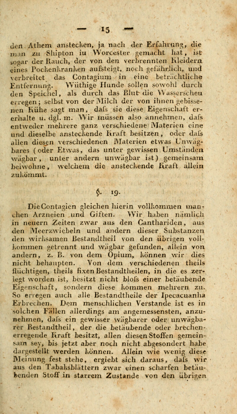 den Athem anstecken, ja nach der Erfahrung, die man zu Siupton iu Worcester gemacht hat, ist :io«ar der Hauch, der von den verbrennten Kleidera eines Pochenhranken aufsteigt, noch gefahrhch, und verbreitet das Contagium in eine beträchthche Entfernung. Wiithige Hunde sollen sowohl durch den Speichel, als durch das Blut die Wasserscheu erregen; selbst von der Milch der von ihnen gebisse- nen Kühe sagt man, dafs sie diese Eigenschaft er- erhalte u. dgl. m. Wir müssen also annehmen, dafs entweder mehrere ganz verschiedene Materien eine und dieselbe ansteckende Kraft besitzen , oder dafs allen diesen verschiedenen Materien etw^as Unwäg- bares (oder Etwas, das unter gewissen Umstanden wägbar, unter andern unwägbar ist) gemeinsam beiwohne, w elchem die ansteckende Kx^aft allein zukömmt. $. 19. DieConta^icn olcichen hierin vollkommen man- chen Arzneien und Giften. Wir haben nämlich in neuern Zeiten zwar aus den Canthariden, aus den Meerzwiebeln und andern dieser Substanzen den ^virksamen JBestandtheil von den übrigen voll- hommen getrennt und ^vägbar gefunden, allein von andern, z. B. von dem Opium, können w^ir dies nicht behaupten. Von dem verschiedenen theils flüchtigen, theils fixen Bestandtheilen, in die es zer» legt worden ist, besitzt nicht blofs einer betäubende Eigenschaft, sondern diese kommen mehrern zu. So eri egen auch alle Bestandtheile der Ipecacuanha Erbrechen. Dem menschlichen Verstände ist es in solchen Fällen allerdings am angemessensten, anzu- nehmen, dafs ein gewisser wägbarer oder unwägba- rer Bestandtheil, der die betäubende oder brechen- erregende Kraft besitzt, allen diesen Stoffen gemein- sam sey, bis jetzt aber noch nicht abgesondert habe dargestellt werden können. Allein wie wenig diese Meinung fest stehe, ergiebt sich daraus, dafs wir aus den Tabaksblättern zwar einen scharfen betäu- benden Stoff in starrem Zustande von den übrigen