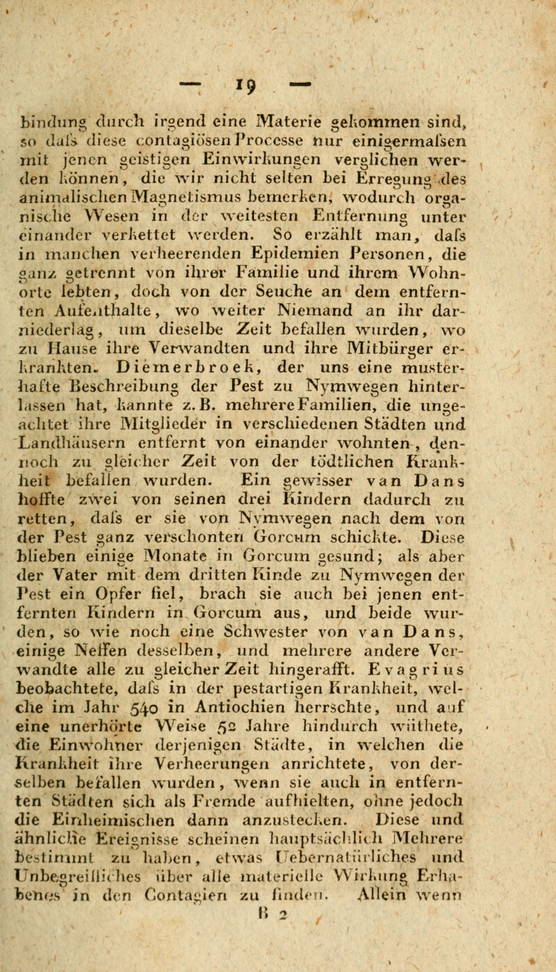 bindung durch iroend eine Materie geliommen sind, so daii> diese contagiösenProccsse nur einigermalsen rnit jenen geistigen Einwirluingen verglichen wer- den Können, die wir nicht selten bei Erregung des animalischen Maonetisnius benrierlicn, wodurch oraa- nische Wesen in der ^veitesten Entfernung unter einander verkettet werden. So erzählt man, dafs in manchen verheerenden Epidemien Personen, die oanz Getrennt von ihrer Familie und ihrem Wohn- orte lebten, doch von der Seuche an dem entfern- ten Aufeiithalte, wo weiter Niemand an ihr dar- niederlag, um dieselbe Zeit befallen wurden, wo zu Hause ihre Verwandten und ihre Mitbürger er- hranhten. Diernerbroek, der uns eine muster- hafte Beschreibung der Pest zu Nymwegen hinter- lassen hat, kannte z.B. mehrere Familien, die unge- achtet ihre Mitglieder in verschiedenen Städten und Landhäusern entfernt von einander wohnten , den- noch zu gleicher Zeit von der tödtlichen Krank- heit befallen wurden. Ein gewisser van Dans hoffte zwei von seinen drei Kindern dadurch zu retten, dafs er sie von Nymwegen nach dem von der Pest ganz verschonten Gorcvim schickte. Diese blieben einige Monate in Gorcum gesund; als aber der Vater mit dem dritten Kinde zu Nymwegen der Pest ein Opfer fiel, brach sie auch bei jenen ent- fernten Kindern in Gorcum aus, und beide wur- den, so wie noch eine Schwester von van Dans, einige Neffen desselben, und mehrere andere Ver- wandte alle zu bleicher Zeit hingerafft. Eva^rius beobachtete, dafs in der pestartigen Krankheit, wel- che im Jahr 540 in Antiochien herrschte, und auf eine unerhörte Weise 5- Jahre hindurch wiithete, die Einwohner derjenigen Städte, in welchen die Krankheit ihre Verheerungen anrichtete, von der- selben bejtallen wurden, wenn sie auch in entfern- ten Städten sich als Fremde aufhielten, ohne jedoch die Einheimisclien dann anzustecken. Diese und ähnlicHe Ereignisse scheinen hauptsäclilich Mehrere bestimmt zu halben, etwas (Tebernafin liches und Unbegreiliidies über alle materielle Wirkung Erha- benes in den Contagien zu finden. Allein wenn H 2