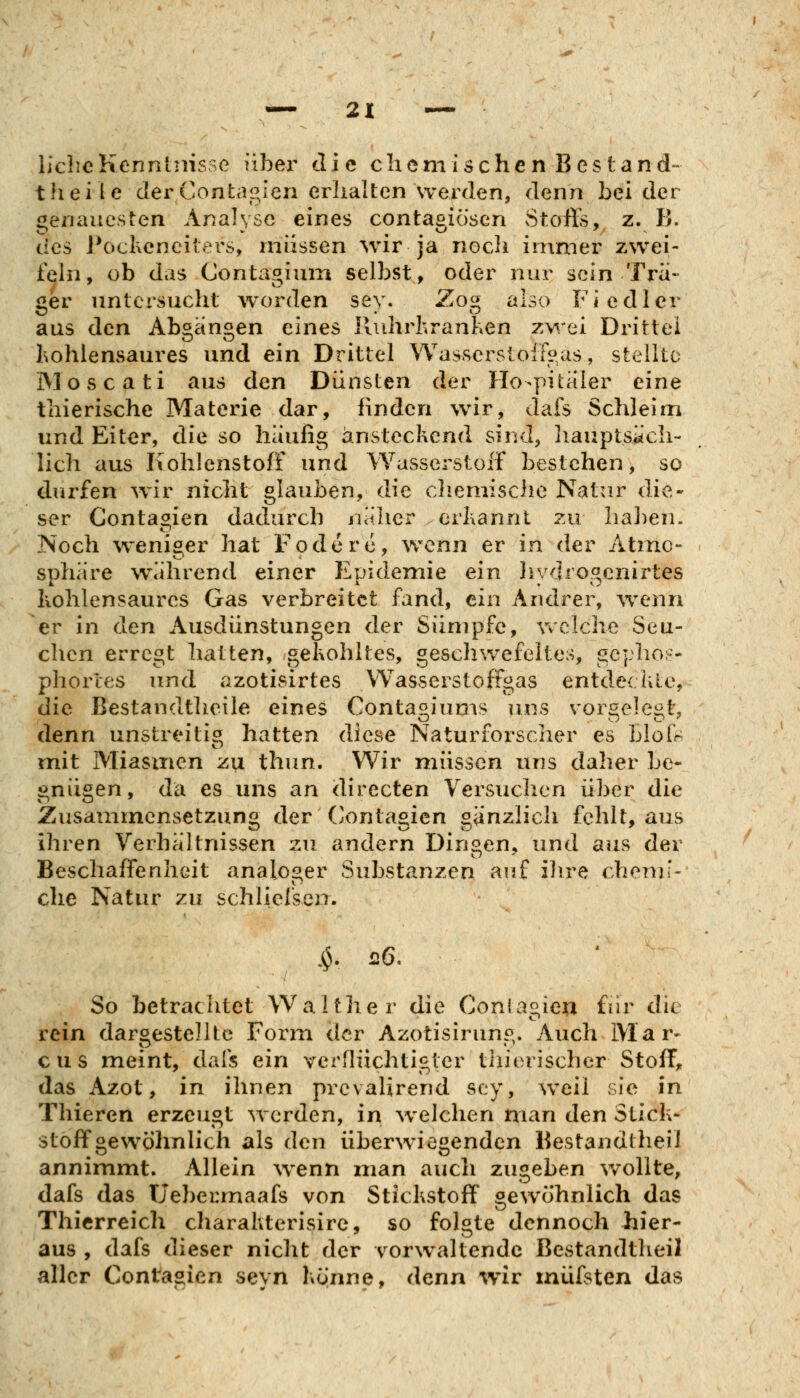 liclicKenntnisse über die chemischen Bestand- theiie der Confcaglen erhalten werden, denn bei der genauesten Analyse eines contagiösen vStoft's, z. B. des Pochenciters, müssen wir ja nocli immer zwei- fehi, ob das Contagium selbst, oder nur sein Tra- ger untersucht worden sey. Zog also Fiedler aus den Aboan^en eines Iluhrhranken zwei Drittel Lohlensaures und ein Drittel Wassersloif^as, stellte Moscati aus den Dünsten der Ilo-pitaler eine thierische Materie dar, linden wir, dafs Schleim und Eiter, die so häufig ansteckend sind, hauptsäch- lich aus Kohlenstoff und Wasserstoff bestehen, so dürfen wir nicht glauben, die clieniische Natur die- ser Gontagien dadurch näher erkannt zu haben. Noch weniger hat Foderc, wenn er in der Atmo- sphäre während einer Epidemie ein liydrogcnirtes kohlensaures Gas verbreitet fand, ein Andrer, wenn er in den Ausdünstungen der Sümpfe, vvclche Seu- chen erregt hatten, gekohltes, geschwefeltes, gepho;— phorles und azotisirtes VVasserstoffgas entde( hie, die Bestandtheile eines Contas,iums uns vor^ele«^t, denn unstreitig hatten diese Naturforscher es bloO mit Miasmen zu thun. Wir müssen uns daher be- gnügen, da es uns an directen Versuchen über die Zusaminensetzuno^ der (^onta^icn sänzlich fehlt, aus ihren Verhältnissen zu andern Dingen, und aus der Beschaffenheit analoger Substanzen auf ilire chemi- clie Natur zu schliefseiT. So betrachtet Walther die Conia2.ieii für die rein dargestellte Form der Azotisirung. Auch Mar- cus meint, dafs ein verflüchtigter thierischer Stoff, das Azot, in ihnen prcvalirend scy, weil sie in Thieren erzeugt werden, in welchen man den Stick- stoffgewöhnlich als den überwiegenden Bestandtheii annimmt. Allein wenn man auch zugeben wollte, dafs das Uebermaafs von Stickstoff gewöhnlich das Thierreich charakterisire, so folgte dennoch hier- aus , dafs dieser nicht der vorwaltende Bestandtheii aller Contagien seyn könne, denn wir inüfsten das