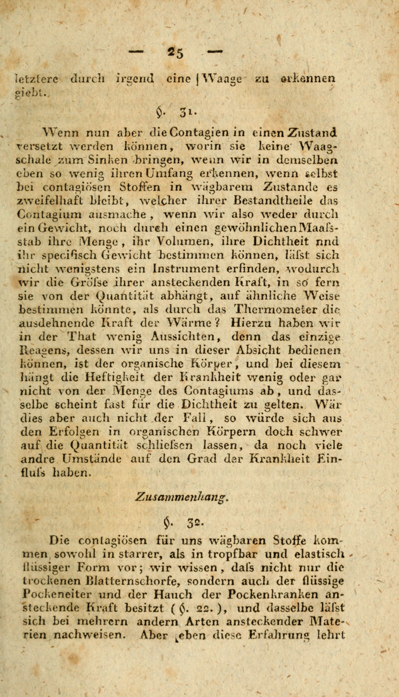 letztere durch irsfcnd eine IWaa^e zu arhönnen $• i. Wenn nun aber dleContagien in einen 2riisland rersetzt werden hÖnnen, worin sie Keine Waag- schale zum Sinhen bringen, ^veiln wir in demselben eben so wenig iliren Umfang erkennen, wenn selbst bei contagiösen Stoßen in wagbarem Zustande es zweifelhaft bleibt, welcher ihrer Bestandtheile das Contagium ausmache , wenn wir also weder durch ein Gewicht, noch durch einen gewöhnlichenMaafs- Stab ihre Menge, ihr Volumen, ihre Dichtheit nnd ilir speciGsch Gewicht bestimmen können, lalst sich nicht wenigstens ein Instrument erfinden, ^vodurch wir die Grölse ihrer ansteckenden Kraft, in sö fern sie von der Quantität abhängt, auf ahnliche Weise bestimmen könnte, als durch das Thermometer die ausdehnende Kraft der Wärme? Hierzu haben wir in der That weni« Aussichten, denn das einzijie lleasens, dessen wir uns in dieser Absicht bedienen können, ist der organische Körper, und bei diesem hängt die Heftigkeit der Krankheit wenig oder gar nicht von der Menge des Contagiums ab, und das- selbe scheint fast für die Dichtheit zu gelten. War dies aber auch nicht der Fall, so würde sich aus den Erfolgen in organischen Körpern doch schwer auf die Quantität schliefsen lassen, da noch viele andre Umstände auf den Grad der Ki-ankheit Ein- flufs haben, Zusammenhang. Die conlagiösen für uns wägbaren Stoffe kom- men sowohl in starrer, als in tropfbar und elastisch flüssiger Form vor; wir wissen, dais nicht nur die trockenen Blatternschorfe, f?ondern auch der flüssige Pockeneiter und der Hauch der Pockenkranken an- steckende Kraft besitzt ( ^. 22. )> und dasselbe lälst sich bei mehrern andern Arten ansteckender Mate- rien nachweisen. Aber ^eben diese Erfahrung lehrt