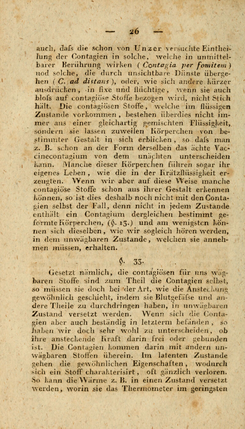 auch, Jafs die schon von Unzer versuchte Einthei- lung der (jontagien in solche, welche in untniftel- baier Berührung wirken ( Contogia per fomitem ) uod solche, die durch unsichtbare Dünste überge- hen ( C. ad diitans), oder, wie sich aridere kürzer ausdrücken, in fixe und flüchtige, wenn sie auch blofs auf contagiö'se Stoffe bezogen wird, nicht Stich hält. Die contagiösen Stoffe, welclic im flüssigen Zustande vorkommen , bestehen überdies nicht im- mer aus einer oleicharti« oemischlen Flüssis^keit, sondern sie lassen zu\veilen Körperchen von be- stimmter Gestalt in sich erblicken, so. dafs man z. B. schon an der Form derselben das achte Vac- cinecontagium \on dem unächten unterscheiden kann. Manche dieser Kö'rperchen führen sogar ihr eigenes Leben , wie die in der Krätzflüssigkeit er- zeugten. Wenn wir aber auf diese Weise manche contagiö'se Stoffe schon aus ihrer Gestalt erkennen können, so ist dies deshalb noch nicht mit denConta- gien selbst der Fall, denn nicht in jedem Zustande enthält ein Contagium dergleichen bestimmt ge- formte Körperchen, (ij. 13.) und am wenigsten kön- nen sich dieselben, ^vic wir sogleich liören werden, in dem unwägbaren Zustande, welchen sie anneh- men inüssen, erhalten. ?. 33. Gesetzt nämlich, die contagiösen für uns wäg- baren Stoffe sind zum Thcil die Contagien selbst, so müssen sie doch bei der Art, wie die Ansteckung gewöhnlich geschieht, indem sie Blutgefälse und an- dere Theile zu durchdringen haben, in unwägbaren Zustand versetzt werden. Wenn sich die Conta- gien aber auch beständig in letzterm befänden , so haben wir doch sehr \vohl zu unterscheiden, ob ihre ansteckende Kraft darin frei oder gebunden ist. Die Contagien kommen darin mit andern un- wägbaren Stoffen überein. Im latenten Zustande gellen die gewöhnlichen Eigenschaften, wodurch sich ein Stoff charakterisirt, oft gänzlich verloren. So kann die Wärme z. B. in einen Zustand A^ersetzt werden, worin sie das Thermometer im geringsten