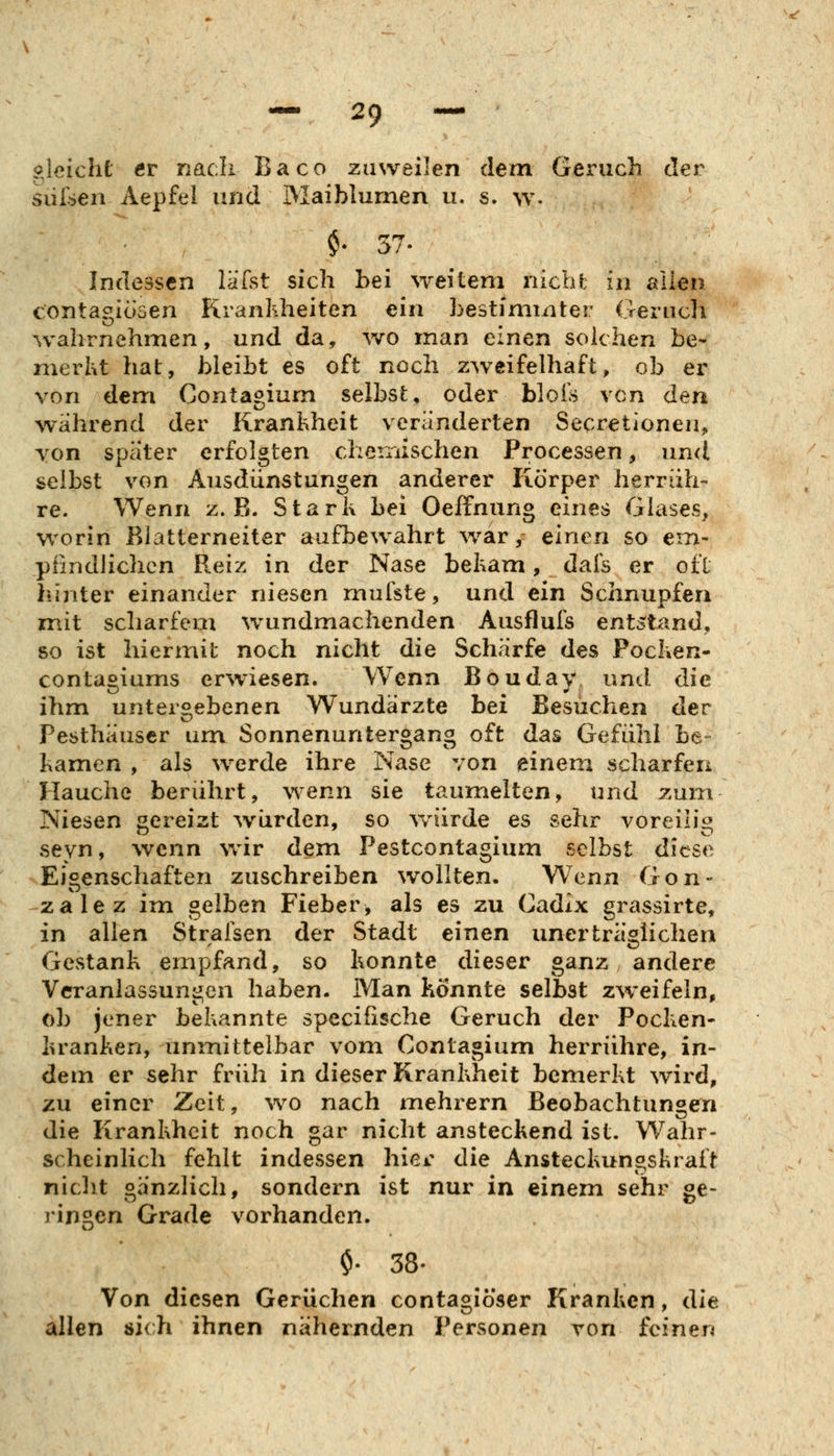 «leicht er nach Baco zuweilen dem Geruch der siirsen Aepfel und Maiblumen u. s. w. $• 57. Indessen läfst sich bei weitem nicht in allen contasiiösen Krankheiten ein bestimmter Oeriicli wahrnehmen, und da, wo man einen solchen he- merht hat, bleibt es oft noch zweifelhaft, ob er von dem Contagium selbst, oder blois von den wahrend der Krankheit veränderten Secretionen, von spater erfolgten cheniischen Processen, und selbst von Ausdünstungen anderer Körper herrüh- re. Wenn z.B. Stark bei Oeffnung eines Glases, worin Blatterneiter aufbewahrt war, einen so em- pfindlichen Reiz in der Nase bekam, dafs er oft hinter einander niesen mufste, und ein Schnupfen mit scharfem wundmachenden Ausflufs entstand, 80 ist hiermit noch nicht die Schärfe des Pocken- contagiums erwiesen. Wenn Bouday und die ihm untergebenen Wundärzte hei Besuchen der Pesthäuscr um Sonnenuntergang oft das Gefühl be- kamen , als werde ihre Nase von einem scharfen Hauche berührt, wenn sie taumelten, und zum Niesen gereizt würden, so wairde es sehr voreilig seyn, wenn %vir dem Pestcontagium selbst diese >Eigenschaften zuschreiben wollten. Wenn Gon- zalez im gelben Fieber, als es zu Gadix grassirte, in allen Stralsen der Stadt einen unerträglichen Gestank empfand, so konnte dieser ganz andere Veranlassungen haben. Man könnte selbst zweifeln, ob jener bekannte specifische Geruch der Pocken- kranken, unmittelbar vom Contagium herrühre, in- dem er sehr früh in dieser Krankheit bemerkt wird, zu einer Zeit, wo nach mehrern Beobachtungen die Krankheit noch gar nicht ansteckend ist. Wahr- scheinlich fehlt indessen hier die Ansteckungskraft nicht gänzlich, sondern ist nur in einem sehr ge- ringen Grade vorhanden. $• 38. Von diesen Gerüchen contagiöser Kranken, die allen 8i(h ihnen nähernden Personen von feinen