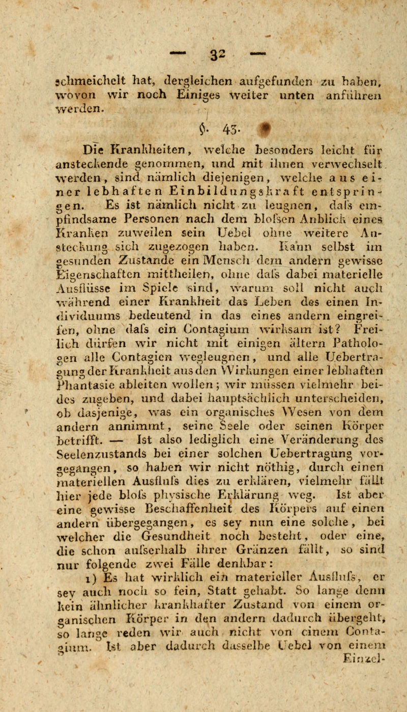 schmeichelt hat, dergleichen aufgefunden zu haben, wovon wir noch Einiges weiter unten anführen werden. ^. 43. t Die Kranhhelten, welche besonders leicht für anstechende genommen, und mit ihnen verwechselt, werden, sind nämlich diejenigen, w^elche aus ei- ner lebhaften E i n b i I d u n g s h r a f t entsprin- gen. Es ist nämlich nicht zu leugnen, dafs em- pfindsame Personen nach dem blofsen Anblick eines KranKen .zuweilen sein UeLel ohne weitere Au- stecKuno sich z\mezos,on haben. Kahn selbst im gesunden Zustande ein Mensel 1 dem andern gewisse Eigenschaften mittheilen, olnie dafs dabei materielle Ausflüsse im Spiele sind, \varum, soll nicht auch während einer Krankheit das Ijeben des einen In- dividuums bedeutend in das eines andern eingrei-. l'en, ohne dafs ein Contagium wirksam ist? Frei- lich dürfen wir nicht mit einigen altern Patholo- oen alle Contagien wegleugnen, und alle Uebertrn- gung der Krankheit aus den VVirkungen einer lebhaften Phantasie ableiten wollen ; wir müssen vielmehr bei- des zugeben, und dabei hauptsächlich unterscheiden, ob dasjenige, w^as ein organisches ^Vesen von dem andern annimmt, seine Seele oder seinen Körper betrifft. — Ist also lediglich eine Veränderung des Seelenzustands bei einer solchen üebertragung vor* «egangen, so haben wir nicht nöthig, durch einen materiellen Ausflufs dies zu erklären, vielmehr fällt hier jede blofs physische Erklärung w^eg. Ist aber eine gcwässe Beschaffenheit des Körpers auf einen andern übergegangen, es sey nun eine solche, bei welcher die Gesundheit noch besteht, oder eine, die schon aufserhalb ihrer Gränzen fällt, so sind nur folgende zwei Fälle denkbar: 1) Es hat wirklich ein materieller Ausflufs, er sev auch noch so fein, Statt gehabt. So lange denn kein ähnlicher krankhafter Zustand von einem or- ganischen Körper in den andern dadurch übergeht^ so lan<^c reden wür auch nicht von einem Conta- gium. Ist ober dadurch dasselbe Uebel von einem Ein--^cl-