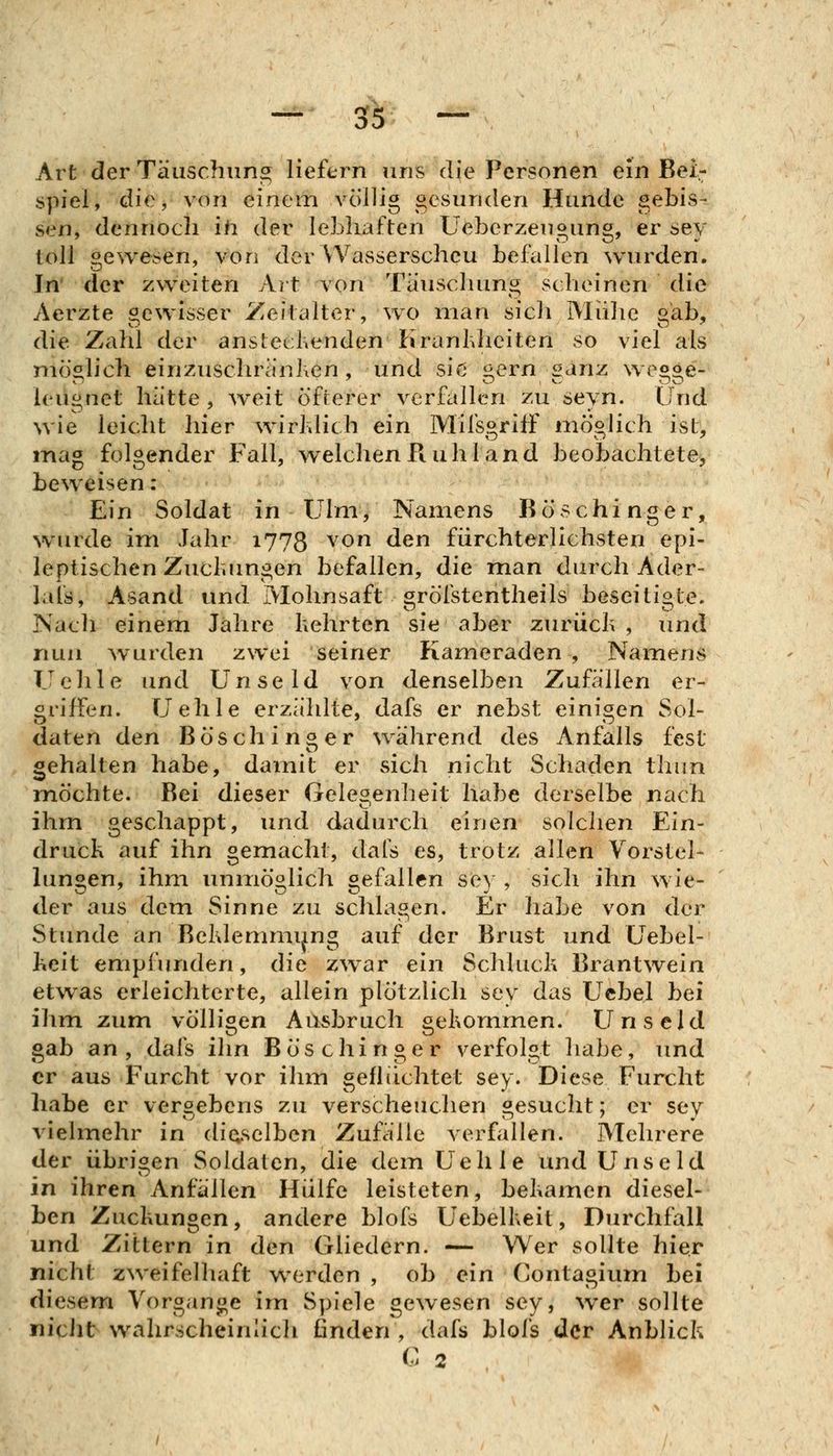 Art der Täuschun;^ Hefern uns die Personen ein Bei- spiel, die, von einem völlig oesiinden Hunde gebis- sen, dennoch ih der lebhaften Ueberzeugung, er sey toll gewesen, von der Wasserscheu befallen wurden. In' der zweiten Art von Täuschung scheinen die Aerzte gewisser Zeitalter, wo nia?i sich Mühe gab, die Zahl der anstechenden Kranhheiten so viel als niös^lich einzuschränken, und sie j^ern «anz we^oe- leugnet hätte , weit öfterer verfallen zu seyn. Und wie leicht hier wirldich ein MifsgrifF möghch ist, mag folgender Fall, welchen Piuhl and beobachtete, beweisen: Ein Soldat in Ulm, Namens Röschinger, wurde im Jahr 1778 von den fürchterlichsten epi- leptischen Zucluingen befallen, die man durch Ader- lais, Asand und Mohnsaft grölstentheils beseitigte. Nach einem Jahre Kehrten sie aber zurücli , und nun ^vurden zwei seiner Kameraden , Namens Uehle und Unseld von denselben Zufällen er- griffen. Uehle erzählte, dafs er nebst einigen Sol- daten den Bö sc hinter während des Anfalls fest gehalten habe, damit er sich nicht Schaden thiin möchte. Bei dieser Gelesenheit habe derselbe nach ihm geschappt, und dadurch einen solclien Ein- druck auf ihn gemacht, dals es, trotz allen Vorstel- lungen, ihm unmöglich gefallen sey , sich ihn wie- der aus dem Sinne zu schlagen. Er habe von der Stunde an Beldemmijng auf der Brust und Uebel- heit empfunden, die zwar ein Schluck Brantwein etwas erleichterte, allein plötzlich sey das Ucbel bei ihm zum völligen Ausbruch gekommen. Unseld gab an , dafs ihn B ös c hi n g e r verfolgt habe, und er aus Furcht vor ihm geflüchtet sey. Diese Furcht habe er vergebens zu versc?ieuchen gesucht; er sey vielmehr in dieselben Zufälle verfallen. Mehrere der übrigen Soldaten, die dem Uehle und Unseld in ihren Anfällen Hülfe leisteten, bekamen diesel- ben Zuckungen, andere blofs Uebelkeit, Durchfall und Zittern in den Gliedern. — Wer sollte hier nicht zweifelhaft werden , ob ein Contagium bei diesem Vorgange im Spiele gewesen sey, wer sollte niciit wahrscheinlich ßnden , dafs blofs der Anblick