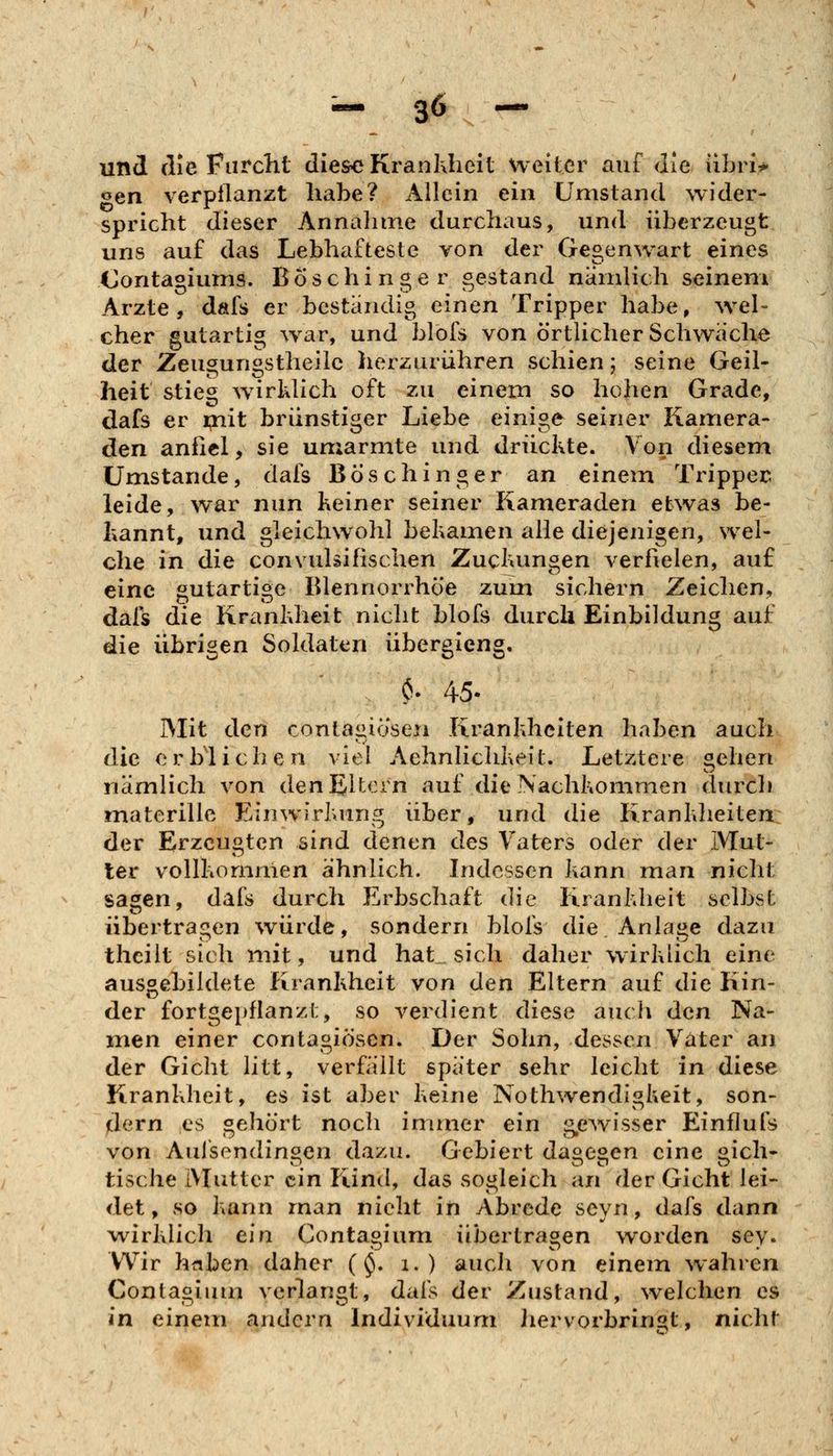 und die Furcht die&e Krankheit weiter auf die libri^ oen verpflanzt habe? Allein ein Umstand wider- spricht dieser Annalime durchaus, und überzeugt uns auf das Lebhafteste von der Gegenwart eines Oontagiums. Boschinger gestand nandich seinem Arzte, dafs er bestandig einen Tripper habe, w^el- eher gutartig w^ar, und blofs von örtlicher Schwache der Zeugungstheilc herzurühren schien; seine Geil- heit stieg wirklich oft zu einem so hohen Grade, dafs er i;nit brünstiger Liebe einige seiner Kamera- den anfiel, sie umarmte und drückte. Von diesem Umstände, dafs Böschinger an einein Tripper leide, war nun keiner seiner Kameraden etwas be- kannt, und gleichwohl bekamen alle diejenigen, wel- che in die convulsifischen Zuckungen verfielen, auf eine gutartige Blennorrhoe zum sichern Zeichen, dals die Krankheit nicht blofs durch Einbildung auf die übrigen Soldaten übergleng. . $. 45- IVIit den contagiösen Krankheiten haben auch die erblichen viel Aehnlichkeit. Letztere sehen nämlich von den Eltern aut die Nachkommen durch materillc Einwirkung über, und die Krankheiten der Erzeugten sind denen des Vaters oder der Mut- ter vollkommen ähnlich. Indessen kann man nicht sagen, dafs durch Erbschaft die Krankheit selbst übertragen würde, sondern blofs die Anlage dazu thcilt sich mit, und hat_ sich daher wirklich eine ausgebildete Krankheit von den Eltern auf die Kin- der fortgepflanzt, so verdient diese auch den Na- men einer contagiösen. Der Sohn, dessen Vater an der Gicht litt, verfällt später sehr leicht in diese Krankheit, es ist aber keine Nothwendigkeit, son- dern es gehört noch immer ein g,ewisser Einfluls von Auisendinoen dazu. Gebiert da^eoen eine stich- tische Mutter ein Kind, das sogleich an der Gicht lei- det, so kann man nicht in Abrede scyn, dafs dann w^irklich ein Contaoium übertrafen worden sey. Wir hnben daher (^. i. ) auch von einem wahren Contagium verlangt, dafs der Zustand, welchen es in einem andern Individuum liervorbrin^t, nicht