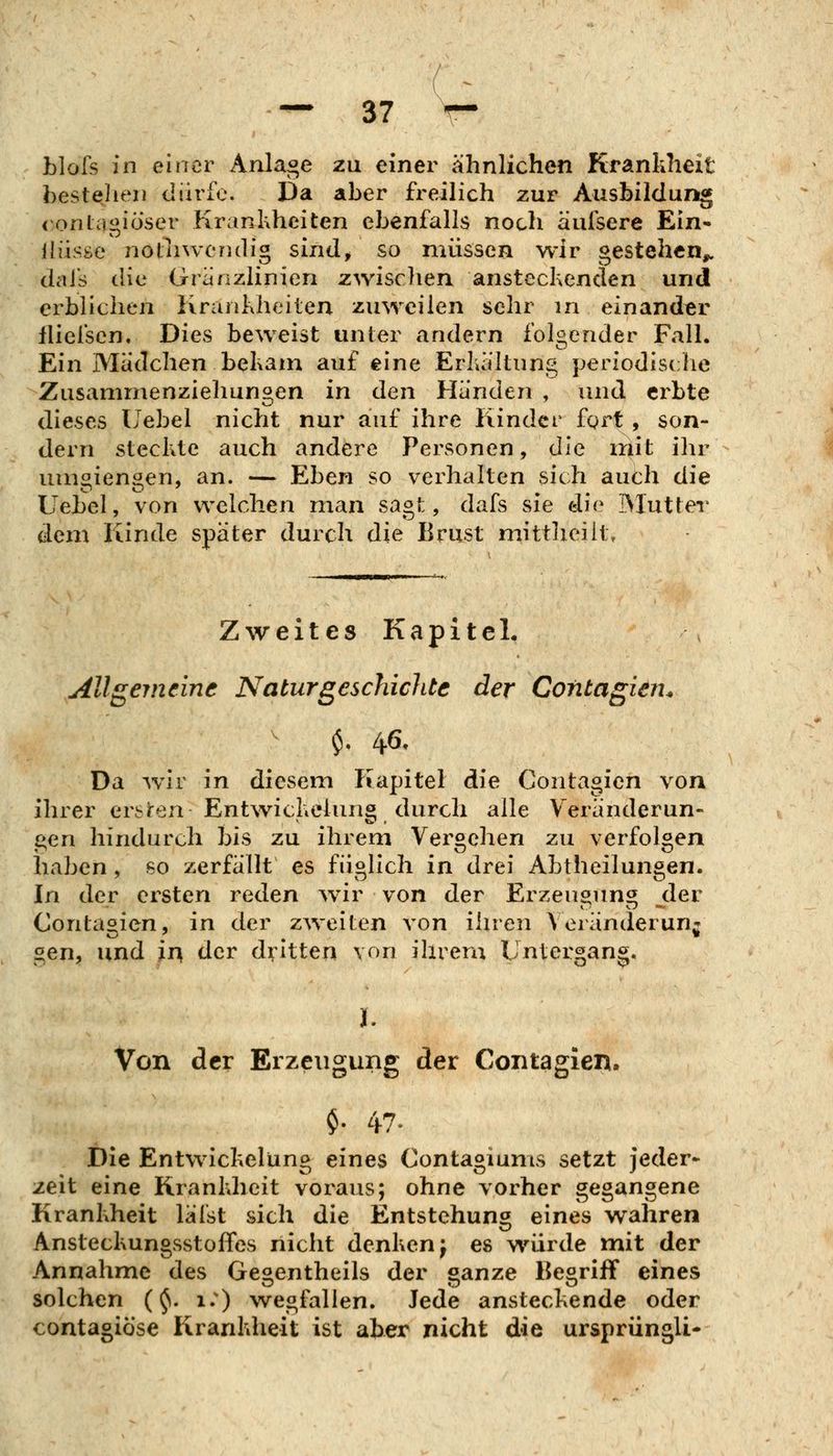 blofs in einer Anlage zu einer ähnlichen Krankheit bestehen dürfe. Da aber freilich zur Ausbildung (onlagiö'ser Krankheiten ebenfalls noch aufsere Ein» lliisse notliwendig sind/ so müssen wir gestehen^ dai's die Granzlinien zwisclien ansteckenden und erblichen Kraiilxheiten zuweilen sehr in einander lliefscn. Dies beweist unter andern fokender Fall. Ein Mädchen bekam auf eine Erkältung periodische Zusammenziehungen in den Händen , und erbte dieses ITebel nicht nur auf ihre Kinder fgrt , son- dern steckte auch andere Personen, die mit ihr umoienöen, an. — Eben so verhalten sich auch die Uebel, von welchen man sagt, dafs sie die Mutter dem Kinde später durch die Brust mittlieilt. Zweites Kapitel, Allgemeine Naturgeschichte der Contagien^ Da wir in diesem Kapitel die Contagien von ihrer erslren Entwickelung durch alle Veränderun- gen hindurch bis zu ihrem Vergehen zu verfolgen haben, so zerfällt es füglich in drei Abtheilungen. In der ersten reden ^vir von der Erzeugung der Contagien, in der zweiten von ihren Veränderung gen, und ir\ der dvitten von ihrem Untergang. I. Von der Erzeugung der Contagien. $. 47. Die Entwickelung eines Contagiums setzt jeder-^ zeit eine Krankheit voraus; ohne vorher gegangene Krankheit läist sich die Entstehung eines wahren Ansteckungsstoffes nicht denken j es würde mit der Annahme des Gegentheils der ganze Begriff eines solchen (§1. 1.) wegfallen. Jede ansteckende oder contagiöse Krankheit ist aber nicht die ursprüngli-