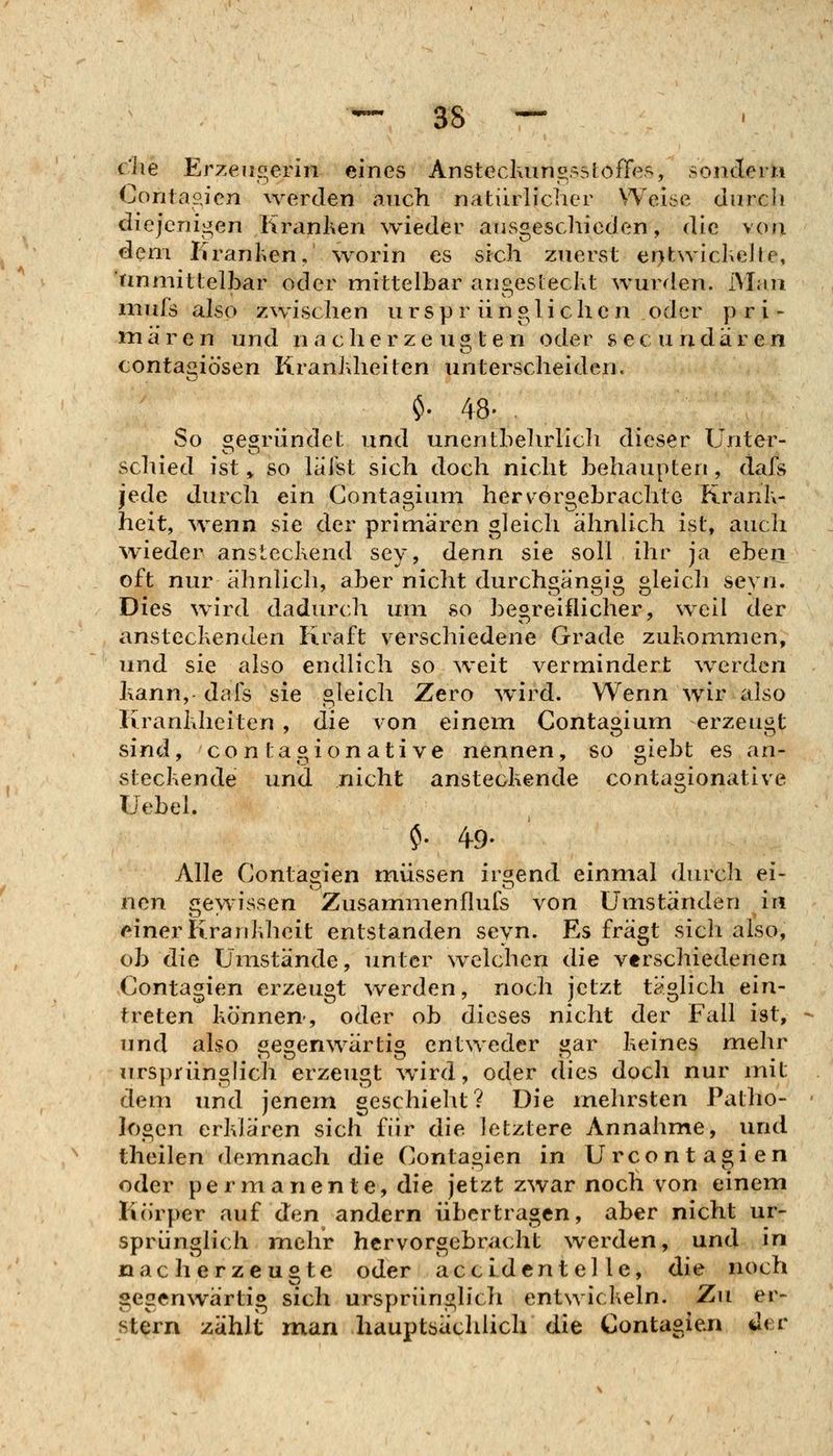 che Erzeugerin eines Anstecluins;:^sJoffes, sondern Contapjcn werden auch natürlicher Weii.>e durch diejenigen Kranken wieder ausgeschieden, die von dem Krauhen, worin es sich zuerst entwiclieJte, tinmittelbar oder mittelbar angestecht wurden. Man mufs also zwischen ursprünglichen oder pri- mären und nacherzeugten oder secundären contagiö'sen Kranhheiten unterscheiden. $. 48- So ^earündet und unentbeludich dieser Unter- schied ist ^ so läist sich doch nicht behaupten, dafs jede durch ein Gontagium herv^orgebrachte Rranh- heit, wenn sie der primären gleich ähnUch ist, auch wieder anstechend sey, denn sie soll ihr ja eben oft nur ähnlich, aber nicht durchgängig gleich seyn. Dies wird dadurch um so begreiflicher, weil der anstechenden Kraft verschiedene Grade zuhommen, und sie also endlich so %veit vermindert werden kann, dais sie gleich Zero wird. Wenn wir also Kranhheiten , die von einem Gontagium erzeugt sind, CO n tagionati ve nenneny so giebt es an- stechende und nicht anstechende contagionative Uebel. $. 49- Alle Gontagien müssen irgend einmal durch ei- nen jiewissen Zusammenflufs von Umständen in /^inerKrauhhcit entstanden seyn. Es fragt sich also, ob die Umstände, unter welchen die verschiedenen Contagien erzeugt werden, noch jetzt täglich ein- treten hö'nnen-, oder ob dieses nicht der Fall ist, und also «e^enwärti^ entweder i^ar heines mehr nrsprünghch erzeugt wird, oder dies doch nur mit dem und jenem geschieht? Die inehrsten Patho- logen erhlären sich für die letztere Annahme, und theilen demnach die Gontagien in Urcontagien oder permanente, die jetzt zwar noch von einem Körper auf den andern übertragen, aber nicht ur- sprünglich mehr hervorgebracht werden, und in nac herzeugte oder accid enteile, die noch gegenwärtig sich ursprünglich entwichein. Zu er- stem zählt man hauptsäclilich die Gontagien der