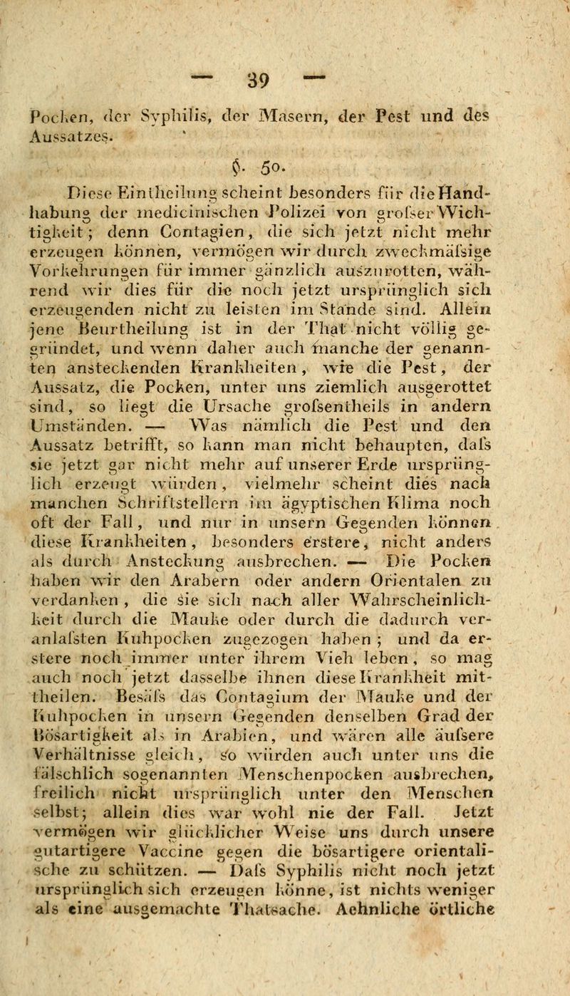 PocKen, der Syphilis, der Masern, der Pest und des Aussatzes. ^. 50. Diese Einlheilnng scheint besonders für dieHand- habuno der mediciiiischen Polizei von orofserWich- tigheit; denn Contagien, die sich jetzt niclit mehr erzeugen können, vennögen wir durcli zwechmäi'sige Vorkehrungen für immer giinzh'ch auszurotten, wäh- rend wir dies für die nocli jetzt ursprünglich sich erzeugenden nicht zu leisten im Stande sind. Allein jene Beurtheilung ist in der That nicht völlig ge- gründet, und wenn daher auch blanche der «enann- ten ansteckenden Krankheiten, wie die Pest, der Aussatz, die Pocken, unter uns ziemlich ausgerottet sind, so liegt die Ursache grofsentheils in andern Umstünden. — Was nämlich die Pest und den Aussatz betrifft, so kann man nicht behaupten, dais sie jetzt gar nicht mehr auf unserer Erde ursprüng- lich erzeugt ^vürden, vielmehr scheint dies nach manchen Schriftstellern im ägyptischen Klima noch oft der Fall, und nur in unsern Gegenden können . diese Krankheiten, besonders erstere, nicht anders als durch Ansteckung ausbrechen. «-— Die Pocken haben wir den Arabern oder andern Orientalen zu verdanken , die ^ie sich na-ch aller Wahrscheinlich- keit durch die Mauke oder durch die dadurch vcr- anlalsten Kuhpocken zugezogen ha])en ; und da er- stere noch immer unter ihrem Vieh leben, so mag auch noch jetzt dasselbe ihnen diese Krankheit mit- theilen. Besäls das Contagium der IMauke und der liuhpocken in unsern Gegenden denselben Grad der liösartiskeit als in Arabien, und Ovaren alle aulsere Verhältnisse gleicli, s'o würden auch unter uns die fälschlich sogenannten Menschenpocken ausbrechen, freilich nicht ursprünglich unter den Menschen selbst; allein dies war wohl nie der Fall. Jetzt verm^igen wir glücklicher Weise uns durch unsere gutartigere Vaccine ^e^en die bösartigere orientali- sche zu schützen. — Dafs Syphilis nicht noch jetzt ursprünglich sich erzeugen könne, ist nichts weniger als eine ausgemachte Thal^ache. Aehnliche örtliche