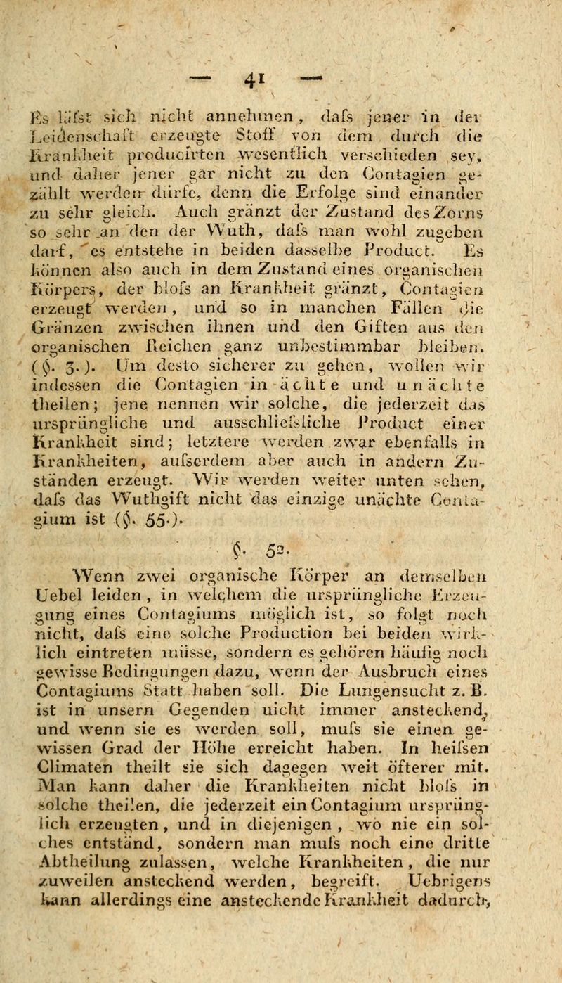 Es Uifst sich nicht annehmen, dafs jener in der Lei(icnschaft erzeugte StoiT von dem durch die KranUieit produclrten wesentKch verschieden sey, und daher jener gar nicht zu den Contagien ge- isiihlt werden diirfe, denn die Erfolge sind einander zu sehr oleich. Auch gränzt der Zustand des Zorns so selir an den der Wuth, dais man wohl zugeben darf, 'es entstehe in beiden dasselbe ProducL Es hönncn also auch in dem ZiKstand eines organischen Körpers, der blofs an Kranhheit gränzt, Contagien erzeugt werden , und so in manchen Fallen <]ie Gränzen zwischen ihnen und den Giften aus den organischen Reichen ganz unbestimmbar bleiben. (^V 3.)* Um desto sicherer zu gehen, wollen wir indessen die Contagien in ächte und unäclite theilen; jene nennen wir solche, die jederzeit das ursprüngliche und ausschliersliche Product einer Kranhheit sind; letztere werden zwar ebenfalls in Krankheiten, aufscrdem aber auch in andern Zu- ständen erzeugt. Wir werden weiter unten sehen, dal5 das Wuthgift nicht das einzige unächto Conut- gium ist (^. 55.). Wenn zwei organische Körper an demselben Uebel leiden , in welchem die ursprüngliche Erzeu- gung eines Contagiums möglich ist, so folgt noch nicht, dafs eine solche Production bei beiden wirk- lich eintreten müsse, sondern es gehören haulig noch gewisse Bedingungen dazu, wenn der Ausbruch eines Contagiums Statt haben soll. Die Lungensucht z. B. ist in unserri Gebenden nicht immer anstechend, und wenn sie es werden soll, mufs sie einen ge- wissen Grad der Höhe erreicht haben. In heifsen Climaten theilt sie sich dagegen weit öfterer mit. Man Ivann daher die Krankheiten nicht IjIoIs in solche thcilen, die jederzeit ein Contagium ursprüng- lich erzeugten, und in diejenigen , wo nie ein sol- ches entstand, sondern man mufs noch eine dritte Abtheilung zulassen, ^velche Krankheiten, die nur zuweilen ansteckend werden, begreift. Uebrigens i^nn allerdings eine ansteckende Kra.nklieit dadurch,