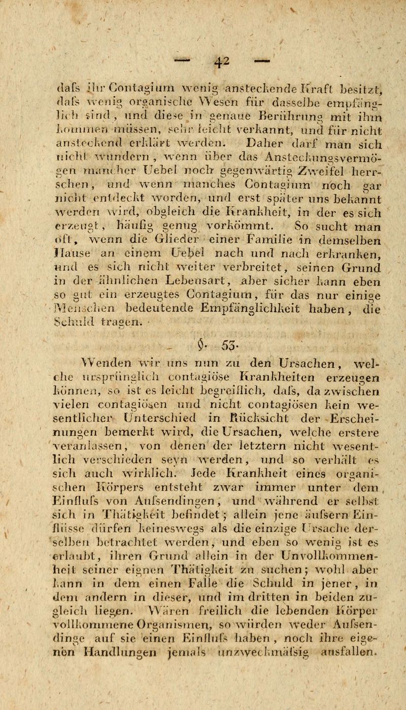 (lafs ilii'Gontagiurn wenig ansteckende Kraft besitzt, (lals wenig organische Wesen für dasselbe empfiing- ]i(li sind, und diese in genaue Reriilirnng mit ihm l.onnnen müssen, i-^elw leiclifc verkannt, und für nicht anstechend crhlärt werden. Daher darf man sich iiiclit wundern , wenn über das Ansteclumgsvermö- gen mancher üebel noch gegenwärtig Zweifel herr- schen, und w^enn manches Contagium noch gar nicht entdeckt worden, und erst später uns bekannt werden Avird, obgleich die Krankheit, in der es sich er7;eugt, häufig genug vorkömmt. So sucht man oft^ wenn die Glieder einer Familie in demselben Hause an einem üebel nach und nach erkranken, lind es sich nicht weiter verbreitet, seinen Grund in der iihnliciien Lebensart, aber sicher kann eben so gut ein erzeugtes Contagium, für das nur einige Menschen bedeutende Empfänglichkeit haben, die Schuld tragen. ^ $• SS- Wenden wir uns nun zu den Ursachen, wel- che ursprfhisHch conta«iö'se Krankheiten erzeu^'en können, so ist es leicht begreiflich, dafs, dazwischen vielen contagiöi^en und nicht contagiösen kein we- sentlicher Unterschied in Rücksicht der Erschei- nungen bemerkt wird, die Ursachen, welche erstere veranlassen, von denen der letztern nicht wesent- lich verschieden seyn werden, und so verhält es sich auch w^irklich. Jede Krankheit eines organi- schen Körpers entsteht zwar immer unter dem , Einflufs von Aufsendin^en, und w^ährend er selbst sich in Tliätigkeit befindet; allein jene äufsern Ein- flüsse dürfen keineswegs als die einzige l-rsaclie der- selben betrachtet werden, und eben so wenig ist es erlaubt, ihren Grund allein in der UnvollJvommen- heit seiner eign(m Thätigkeit zu suchen; wohl aber kann in dem einen Falle die Schuld in jener, in dem andern in dieser, und im dritten in beiden zu- gleicli liegen. Wären freilich die lebenden Körper voillionnnene Organismen, so würden weder Aufsen- dinge auf sie einen Einfluls haben , noch ihre eige- nen Handlungen jemals unzweckmäfsig ausfallen*