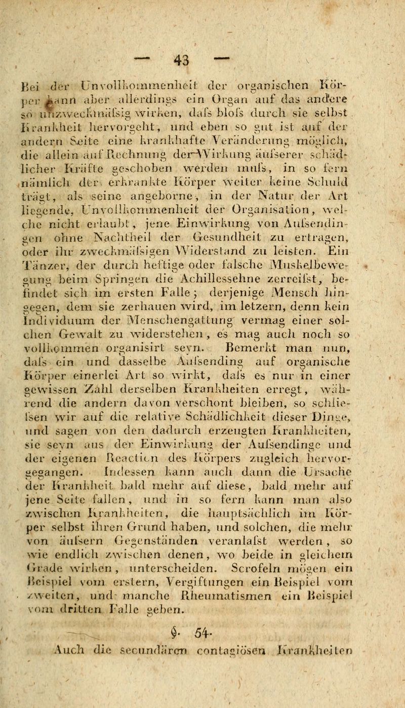 Bei der UnvollKoiiimenheii: der organischen Kör- per Aann aLer allerdini^^s ein Organ auf das and'ere so imz^veclUiiiirsIg wirl.en, dal's bloTs durcli sie selbst liranklieit Jiervorgeht, und eben so «.iit ist auf der andern S^eite eine krankhafte Veränderung mögh'cli, die allein auf Rechnung der^'Virluing iiufserer schäd- licher Kriifte geschoben werden rnufs, in so fern nändicli dtr. erkrankte Körper weiter keine Schuld träöt, als seine angeborne, in der Natur dt^.r Art liegende, Unvollkonirnenheit der Organisation, wel- che nicht erlaubt, jene Einwirkung von Aui'sendin gen ohne NaCiitheil der Gesundheit zu ertragen, oder ihv zweclunaisigen Widerstand zu leisten. Ein Tänzer, der durch heftige oder falsche IVIuskelbewe^ gung beim Sprin^aen die Achillessehne zerreiist, be- fiuvdet sich im ersten Falle ; derjenige Mensch liin- aeaen, dem sie zerhauen wird, im letzern, denn kein Individuum der Menschengattung vermag einer sol- chen Gewalt zu ^viderstehen , es mag aucli noch so vollkommen organisirt seyn. Bemerkt man nun, dafs ein und dasselbe Aal'sending auf organische Körper einerlei Art so wirkt, dafs es nur in einer Gewissen Zahl derselben Krankheiten erregt, wäh- rend die andern davon verschont bleiben, so schlie- fsen wir auf die relative Schädlichkeit dieser Diui;(% und sagen von den dadurch erzeugten Krankheiten, sie sevn aus der Einwirkung der Aufsendinge und der eigenen Reacticn des Körpers zugleich, hervor* gegangen. Kidessen kann auch dann die Ursache , der Krankheit ])ald mehr auf diese, bald inehr auf jene Seite fallen, und in so fern kann man also ZAvischen Krankheiten, die liauptsächlich im Kör- per selbst ihren Grrmd haben, und solchen, die mein; von äulsern Gegenständen veranlafsfc werden, so wie endlich zwischen denen, ^vo beide in gleiclicm (irade \virl\en, unterscheiden. Scrofeln mögen ein Rcis|)iel vom erstem, Vergiftungen ein Beispiel vom zweiten, und' manche Rheumatismen ein Beispiel vr>m dritten Falle geben. Auch die secu.ndären contasiiosen Krankheiten