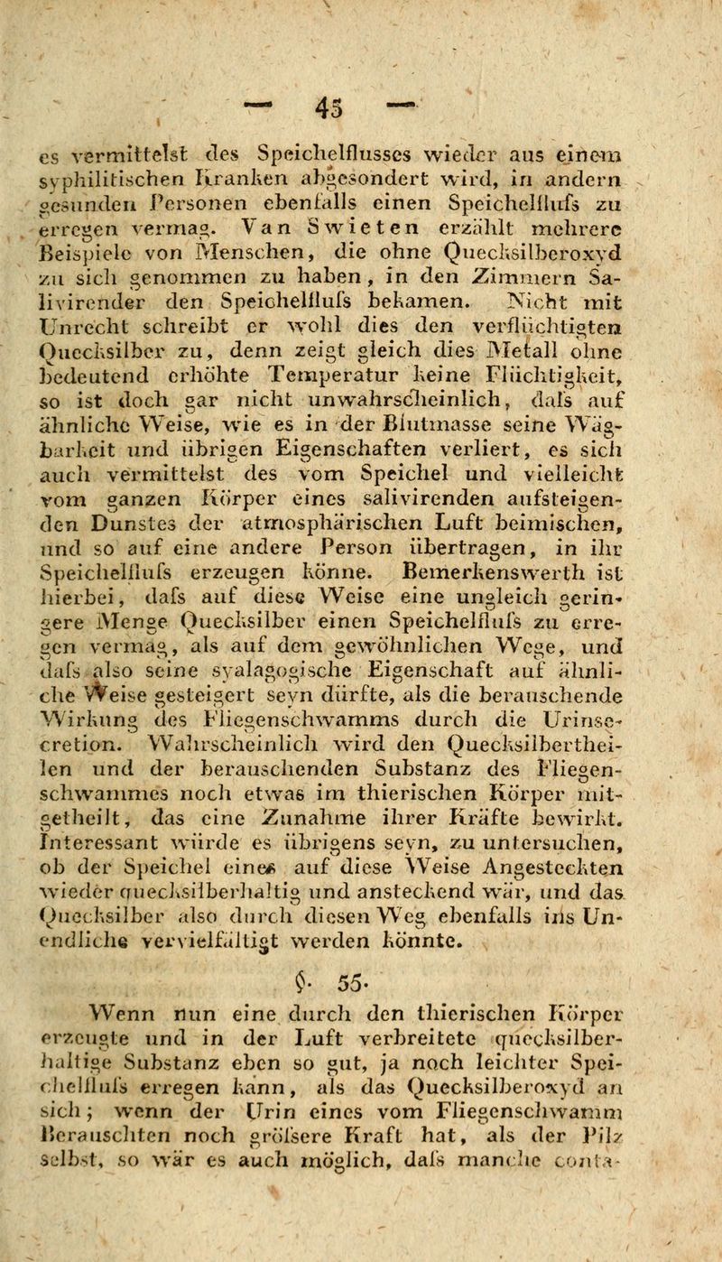 es vermittelst des Speiclielflusses wieder aus einera syphilitischen liranken abgesondert wird, in andern o'esundeu Personen ebenfalls einen Speichelllufs zu erregen vermaß. Van Swieten erzälüt mehrere Beispiele von Menschen, die ohne Quechsilberoxyd zu sich genommen zu haben , in den Zimmern Sa- livirender den Speichelllufs bekainen. Nicht mit Unrecht schreibt er >vohl dies den verflüchtigten Quechsilber zu, denn zeigt gleich dies Meiall ohne bedeutend erhöhte Temperatur Keine Fliichtigheit, so ist doch gar nicht unwahrsclieinlich, dals auf ähnliche Weise, wie es in der Blutmasse seine Wag- barheit und übrigen Eigenschaften verliert, es sich auch vermittelst des vom Speichel und vtelleiclife vom ganzen Körper eines salivirenden aufsteigen- den Dunstes der atmosphärischen Luft beimischen, und so auf eine andere Person übertragen, in ihr Speichelllufs erzeugen Könne. Bemerhenswerth ist hierbei, dafs auf diese Weise eine ungleich aerin- gere Menge Quechsilber einen Speichelllufs zu erre- gen vermag, als auf dem gewöhnlichen Wege, und dafs also seine syalagogische Eigenschaft auf ähnli- che Weise gesteigert seyn dürfte, als die berauschende Wirkung des Flicgenschwamms durch die Urinsc- cretion. Walirscheinlich wird den Quecksiiberthei- len und der berauschenden Substanz des Fliegen- schwammes noch etwas im thierischen Körper mit- getheilt, das eine Zunahme ihrer Kräfte bewirht. Interessant würde es übrigens seyn, zu untersuchen, ob der S})eichei eine«R auf diese Weise AngestecKten wieder auecJ^silberlialtio und ansteckend war, und das (Quecksilber also durch diesen Weg ebenfalls ins Un- endliche vervielfältigt werden könnte. $. 55. Wenn nun eine durch den thierischen Körper erzeugte und in der Luft verbreitete quecksilber- haltige Substanz eben so gut, ja noch leichter Spei- r;hclllufs erregen kann, als das Quecksilbero^vyd an sich; wenn der Urin eines vom Fliegenscliwarum Berausclitcn noch gröfsere Kraft hat, als der Pilz Sülbst, so war es auch möglich, dafs manche conta-