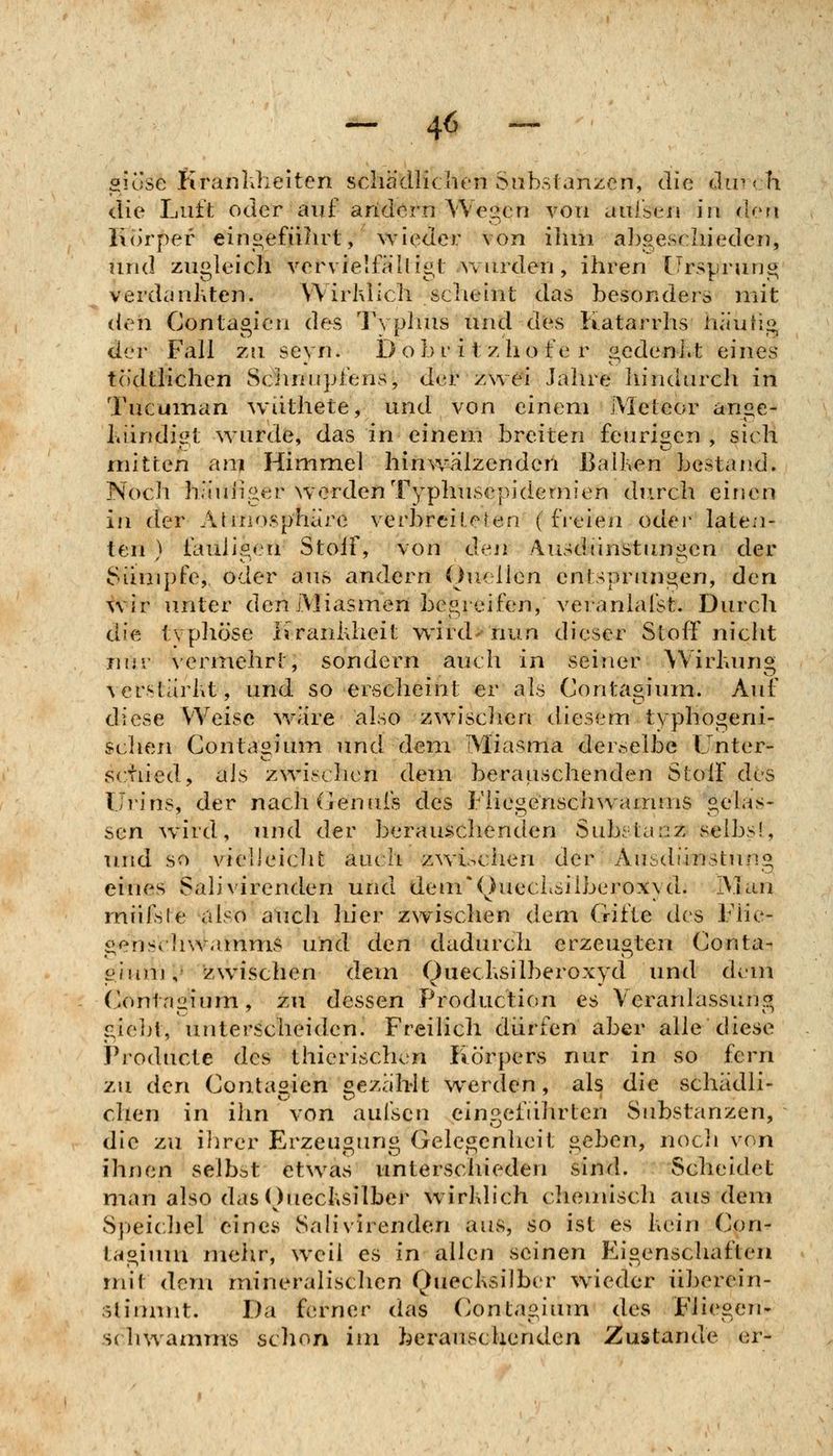 - 4^ - giose Krankheiten scha'dliclien Substanzen, die dirrh die Luft oder auf aridern Wegen von auisen in don liorpef eingefiilu^t, wieder von ilun abgeschieden, und zugleich vervielfahigt wurden, ihren Ursprung verdanhten. Wirklich scheint das besonders mit den Contagicn des Typhus und des Katarrhs häutig der Fall zu seyn. Dobritzhofer gedenl.t eines todtlichen Sciinnpfens, det zwei Jahre hindurch in Tucuman wiithete, und von einem Meteor ange- Lündigt wurde, das in einem breiten feurigen , sich mitten am Himmel hinwälzenderi BaiKen bestand. Noch häm'iger werden Typhusepidemien durch einen in der Atniosphäre verbreiteren (freien oder laten- ten ) tauiigen Stoif, von Ojmi Ausdtinstungen der Sümpfe, oder aus andern Ouellen entsprungen, den wir u.nter den Miasmen begreifen, veranlafst. Durch die typliöse Kranhheit w^ird- nun dieser Stoff nicht nur vermehrt, sondern auch in seiner Wirhung Acrstarlit, und so ersclieint er als Contagium. Auf diese Weise wäre also zwisclien diesem typhogeni- sclien Contagium und dem Miasma derselbe Unter- schied, als zwischen dem berauschenden Stolf des Urins, der nachdenufs des Fliegensclnvamms gelas- sen wild, und der berauschenden Substanz selbsi, und so vielleiclit auch zwiochen der Ausdiinstung eines Salivirenden und dem*(^)uecLsiiberoxyd. IVIan miifste also auch lüer zwischen dem Gifte des Flie- gen scliwainmS und den dadurch erzeugten Conta- giunj,- zwischen dem Quecbsilberoxyd und di^-m Contagium, zu dessen Production es Veranlassung giebt, unterscheiden. Freilich dürfen aber alle diese Producta des thierischcn Körpers nur in so fern zu den Contasien bezahlt werden, als die schädli- chen in ihn von aufscn eingeführten Substanzen, die zu ilirer Erzeugung Gelegenheit geben, nocli von ihnen selbst etwas imterschieden sind. Scheidet man also das Ouechsilber wirldich cliemisch aus dem Speichel eines Sah'virenden aus, so ist es kein Con- tagium mehr, weil es in allen seinen Eigenschaften rm*t dem mineralischen Quecksilber w^ieder iiberein- slimuit. Da ferner das (>ontagium des Fliegen- sdiwamms sclion im berauschenden Zustande er-